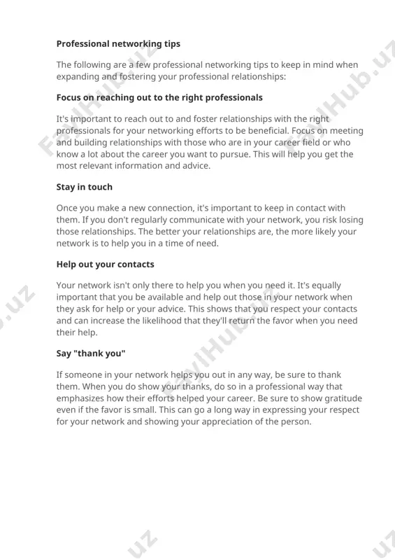 t the most relevant information and advice. stay in touch once you make a new connection, it's important to keep in contact with them. if you don't regularly communicate with your network, you risk losing those relationships. the better your relationships are, the more likely your network is to help you in a time of need. help out your contacts your network isn't only there to help you when you need it. it's equally important that you be available and help out those in your network when they ask for help or your advice. this shows that you respect your contacts and can increase the likelihood that they'll return the favor when you need their help. say "thank you" if someone in your network helps you out in any way, be sure to thank them. when you do show your thanks, do so in a professional way that emphasizes how …