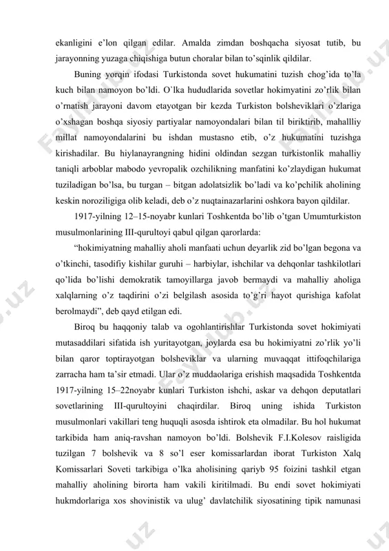 toptirayotgan bolsheviklar va ularning muvaqqat ittifoqchilariga zarracha ham ta’sir etmadi. ular o’z muddaolariga erishish maqsadida toshkentda 1917-yilning 15–22noyabr kunlari turkiston ishchi, askar va dehqon deputatlari sovetlarining iii-qurultoyini chaqirdilar. biroq uning ishida turkiston musulmonlari vakillari teng huquqli asosda ishtirok eta olmadilar. bu hol hukumat tarkibida ham aniq-ravshan namoyon bo’ldi. bolshevik f.i.kolesov raisligida tuzilgan 7 bolshevik va 8 so’l eser komissarlardan iborat turkiston xalq komissarlari soveti tarkibiga o’lka aholisining qariyb 95 foizini tashkil etgan mahalliy aholining birorta ham vakili kiritilmadi. bu endi sovet hokimiyati hukmdorlariga xos shovinistik va ulug’ davlatchilik siyosatining tipik namunasi sifatida mahalliy aholini mensimaslik, uning manfaatlarini sa riq chaqaga olmaslikni bildirar edi. shu bois ham yerli aholining ko’pchiligi yangi sovet hokimiyatidan hafsalasi pir bo’lib, unga nisbatan g’azab-nafrati oshib bordi. hukmron markaz va uning turkistondagi vakolatli hukmdorlari o’lka xalqlarining qonuniy muxtoriyat hokimiyatini zo’ravonlik bilan ag’darib tashlash uchun hamma vositalar ishga solindi. kerakli jangovar harbiy qismlar shunga yo’naltirildi. turkiston muxtoriyati ko’plab …