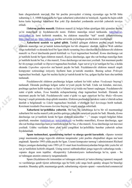 mumkin. pochta qutisi – bu foydalanuvchi uchun elektron pochta xizmatini taqdim etuvchi kompyuterda qayd qilingan nomdir. ushbu nom kompyuter xotirasida papka ko‘rinishida shakllantiriladi va u o‘zida kiruvchi va chiquvchi xabarlarni vaqtinchalik saqlaydi. elektron pochta manzillaridagi elektron pochta manzili belgisidan ( ______ @ ________.__ ) oldin kelgan yozuv pochta qutisi nomini anglatadi. xabarlarning turlari. xabarlar turli ko‘rinishda bo‘lishi mumkin masalan: matn, grafik, rasm, ovoz va video ma’lumotlar. yuborilishi rejalashtirilayotgan ma’lumotlarning hajmi bo‘yicha ham chegaralanish mavjud. har bir pochta provayderi o‘zining siyosatiga ega bo‘lib bitta xabarning 2, 5, 10mb hajmgacha bo‘lgan xabarlarni yuborishni ta’minlaydi. agarda bu hajm oshib ketsa katta hajmdagi xabarlarni rar yoki zip dasturlari yordamida arxivlab yuborish tavsiya etiladi. elektron pochta manzili. elektron manzil @ belgisi bilan ajratilgan ikki qismdan iborat, ya’ni manzilgoh @ foydalanuvchi nomi. elektro manzilga misol tarikasida. tuit@tuit.uz, tuit@inbox.uz larni keltirish mumkin, bu elektron manzillar “tuit” nomli ishlatuvchining http://mail.tuit.uz, http://inbox.uz pochta serverida joylashgan pochta kutisi xisoblanadi. xabarlarni …