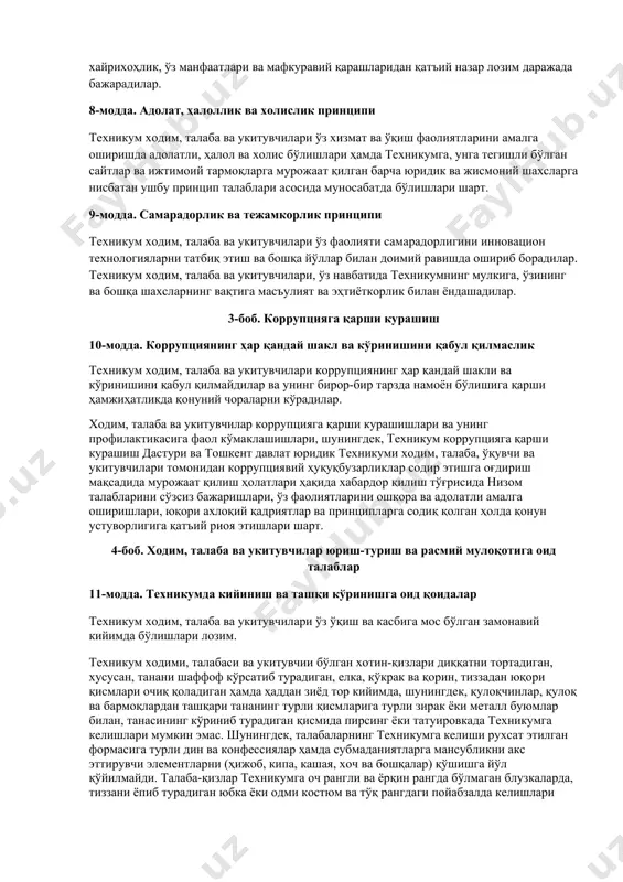 ир этишга оғдириш мақсадида мурожаат қилиш ҳолатлари ҳақида хабардор қилиш тўғрисида низом талабларини сўзсиз бажаришлари, ўз фаолиятларини ошкора ва адолатли амалга оширишлари, юқори аxлоқий қадриятлар ва принципларга содиқ қолган ҳолда қонун устуворлигига қатъий риоя этишлари шарт. 4-боб. xодим, талаба ва укитувчилар юриш-туриш ва расмий мулоқотига оид талаблар 11-модда. техникумда кийиниш ва ташқи кўринишга оид қоидалар техникум ходим, талаба ва укитувчилари ўз ўқиш ва касбига мос бўлган замонавий кийимда бўлишлари лозим. техникум ходими, талабаси ва укитувчии бўлган хотин-қизлари диққатни тортадиган, хусусан, танани шаффоф кўрсатиб турадиган, елка, кўкрак ва қорин, тиззадан юқори қисмлари очиқ қоладиган ҳамда ҳаддан зиёд тор кийимда, шунингдек, қулоқчинлар, қулоқ ва бармоқлардан ташқари тананинг турли қисмларига турли зирак ёки металл буюмлар билан, танасининг кўриниб турадиган қисмида пирсинг ёки татуировкада техникумга келишлари мумкин эмас. шунингдек, талабаларнинг техникумга келиши рухсат этилган формасига турли дин ва конфессиялар ҳамда субмаданиятларга мансубликни акс эттирувчи элементларни (ҳижоб, кипа, кашая, хоч ва бошқалар) қўшишга йўл қўйилмайди. …
