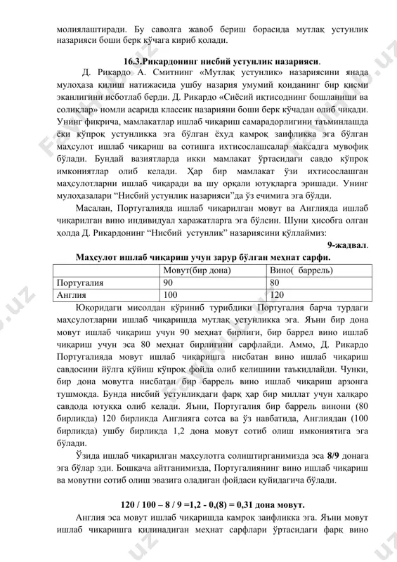 н ишлаб чиқарилган бўлади. натижада ҳар икки давлат ҳам кам ресурс сарфлаб кўпроқ маҳсулотга эга бўлади. масалан, ўзбекистон асосан пахта маҳсулотларини етиштиришга ихтисослашганлиги учун бошқа маҳсулотларга нисбатан кўпроқ шунга эътиборни қаратиш лозим. чунки, ўзбекистон қишлоқ хўжалиги, об-ҳавоси ва қолаверса, бутун республика шароити пахта етиштиришга мослашган ва унга кам миқдорда меҳнат ва молиявий ресурсларни сарф қилиб, юқори ҳосил олиш технологиясига эга. шунингдек, бошқа мамлакатлар ҳам ўзи ихтисослашган соҳага кўпроқ эътиборни қаратишсагина дунё бўйича кўпроқ маҳсулот ишлаб чиқарилади ва халқаро савдода ҳам катта муваффаққиятларга эришиш мумкин. демак, шу йўл билан дунё аҳолисининг талабларини максимум қондириш имкониятига эришилади. аммо қайсидир мамлакат ҳеч қайси маҳсулот ишлаб чиқариш бўйича дунёда мутлақ устунликка эга бўлмаслиги мумкин. бу эса шу мамлакат ҳамма товарларни четдан келтирадими деган саволни туғдиради. агар шундай бўлса импортни бу мамлакат қайси маблағлар ҳисобига молиялаштиради. бу саволга жавоб бериш борасида мутлақ устунлик назарияси боши берк кўчага кириб қолади. 16.3.рикардонинг нисбий устунлик назарияси. д. рикардо …