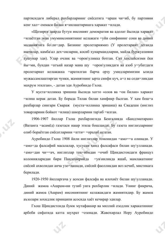 ний маданиятига бо\ли=дир. бизнинг пролетариямиз (у пролетарият деганда ишчилар, камба\ал дех=онларни, косиб хунармандларни, майда буржуазияни тушунар эди). улар очлик ва =орон\уликка ботган. сиз хохлайсизми ёки йы=ми, бундан =атъий назар мана шу =орон\уликдаги ва азоб у=убатдаги пролетариат келажакка =аратилган барча орзу умидларимизни ызида мужассамлаштирган чунки, жамиятнинг ырта синфи куч, а=л ва соди=ликдан махрум этилган», - деган эди ауробиндо гхош. у муста=илликка эришиш йылида хатто «олов ва =он билан» харакат =илиш керак деган. бу борада тилак билан хамфикр былган. у хам бош=а рахбарлар сингари свараж (муста=илликка эришиш) ва свадеши (инглиз товарларини бойкот =илиш) шиорларини тар\иб =илган. 1906-1907 йиллар гхош рахбарлигида бенгалияда «бандэматарам» (ватанга =асамёд) газетаси нашр этила бошланди. бу газета инглизларнинг олиб бораётган сиёсатларини =атти= =оралаб келган. ауробиндо гхош 1908 йили инглизлар томонидан =амо==а олинади. у =амо=да фалсафий масалалар, хусусан хинд фалсафаси билан шу\улланади. +амо=дан чи==ач, инглизлар таъ=ибидан =очиб щиндистондаги француз колонияларидан бири пандешерийда =ув\инликда яшаб, мамлакатнинг сиёсий ахволидан анча узо=лашади, сиёсий …