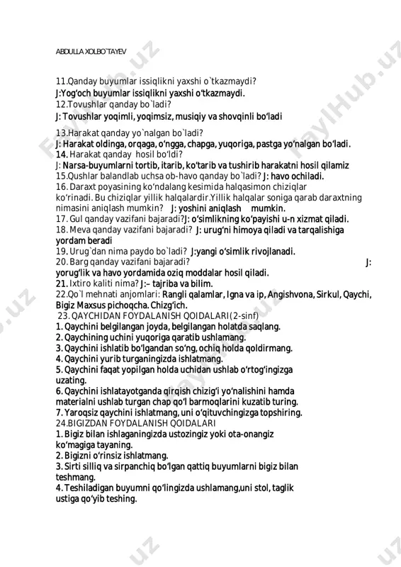 lik davri, o'z navbatida, necha bosqichga bo'linadi? j:2bosqichga1. harf o'rganilmaydigan bosqich (1 hafta). 2. unli tovush va ha/f о 'rganiladigan bosqich (1 hafta). 9. savod o'rgatish jarayonining oxirida bir darsda, agar darsning 2/3 qismi yozuvga ajratilsa,nechtagacha so`z yoza olishlari talab qilinadi? j:20 tagacha so'z yoza olishlari talab qilinadi. 10.savod o'rgatishda asosan, qaysi usullar amalda qo'llanilmoqda: i. analiz mashqlari. ii. sintez mashqlari. abdulla xolbo`tayev 11.qanday buyumlar issiqlikni yaxshi o`tkazmaydi? j:yog‘och buyumlar issiqlikni yaxshi o‘tkazmaydi. 12.tovushlar qanday bo`ladi? j: tovushlar yoqimli, yoqimsiz, musiqiy va shovqinli bo‘ladi 13.harakat qanday yo`nalgan bo`ladi? j: harakat oldinga, orqaga, o‘ngga, chapga, yuqoriga, pastga yo‘nalgan bo‘ladi. 14. harakat qanday hosil bo‘ldi? j: narsa-buyumlarni tortib, itarib, ko‘tarib va tushirib harakatni hosil qilamiz 15.qushlar balandlab uchsa ob-havo qanday bo`ladi? j: havo ochiladi. 16. daraxt poyasining ko‘ndalang kesimida halqasimon chiziqlar ko‘rinadi. bu chiziqlar yillik halqalardir.yillik halqalar soniga qarab daraxtning nimasini aniqlash mumkin? j: yoshini aniqlash mumkin. 17. gul qanday vazifani bajaradi?j: …