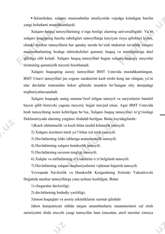 gashning xelsinki yakunlovchi hujjatida mazkur tamoyillarga yana uchtasi kushilgan. bular: 1) chegaralar daxlsizligi; 2) davlatlarning hududiy yaxlitligi; 3)inson huquqlari va asosiy erkinliklarini xurmat qilishdir jahon hamjamiyati oldida turgan umumbashariy muammolarni xal etish zaruriyatini ifoda etuvchi yangi tamoyillar ham (masalan, atrof muxitni ximoya qilish majburiyati) shakllanmokda. o‘zbekiston respublikasi konstitutsiyasida yuqorida ko‘rib ugilgan tamoyillardan beshtasi aniq belgilab qo‘yilgan va «xalqaro huquqning boshqa umumtan olingan tamoyil va meyorlari»ni xurmatlash aytib ugilgan tinch-totuv yashash tamoyili. xalqaro tinchlik va xavfsizlikni saqlashga bevosita taaluqli tamoyillar. tinchlik va xalkaro xavfsizlikni ta'minlashning asosiy tamoyillari: kuch ishlatmaslik yoki kuch ishlatish bilan taxdid kilmaslik. xalkaro nizolarning tinch yul bilan xal etlishi. davlatlarning xududiy yaxlitligi. chegaralarning daxlsizligi. kurolsizlanish. davlatlarning xalkaro-xukukiy javobgarligi. xalkaro xukukka muvofik nimalarga karshi kuch ishlatish yoki kuch ishlatish kuchi bilan taxdid solish mumkin emas. avvalo istalgan davlatning xududiy butunligi va siyosiy mustakiligiga, undan sung istalgan xalkning uz takdirini uzi belgilash xukuki. erki va mustakilligiga karshi va nixoyat, umuman-bmt …