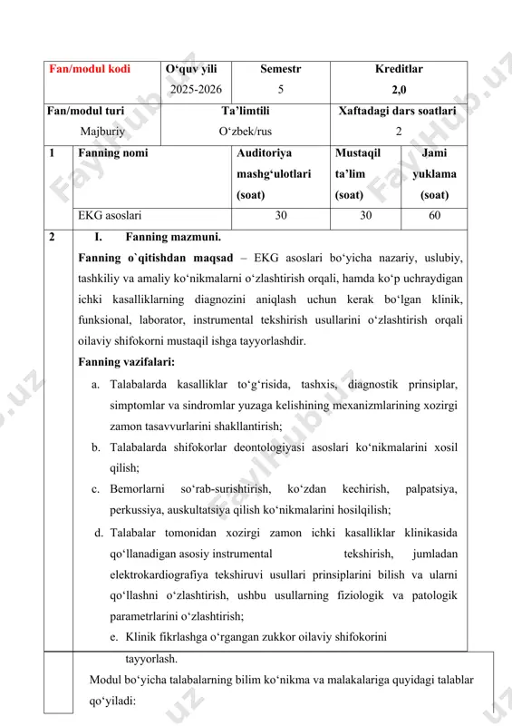 iladi: modul yakunida talaba: · elektrokardiografiya tekshiruvining fiziologik asoslari, yurak a’zosi funksiyalari, tekshiruv maqsadi, kerakli jixozlari, o’tkazilish texnikasi, ekg apparatini sozligini tekshirish; · bemorlarda elektrokardiografiya tekshiruvi klinik axamiyati, maqsadi va o’tkazilish tartibi bo’yicha ta’savvuriga ega bo‘lishi kerak; · elektrokardiografiya tekshiruvida ekg apparatini ishga yaroqliligini tekshirish, muolaja o’tkazishga tayyorlash; · bemorlarga muolaja maqsadini tushuntirish va ularni elektrokardiografiya tekshiruviga tayyorlash usullarini; · elektrokardiografiya tekshiruvini qadamma qadam o’tkazish; · elektrokardiogramma to’g’ri olinganligini tekshirish; - elektrokardiogramma yozuvini o’qishni bilish; - elektrokardiogramma yozuvidagi asosiy klinik sindromlarni mustaqil aniqlashni bilishi va ulardan foydalana olishi; · ekgsindromlargaasoslanganxoldaxulosayozish; - bemorlar kasallik tarixini yuritish, bemorlarni so‘rab-surishtirish, anamnez yig‘ish, ob’ektiv tekshiruv usullarini, ya’ni palpatsiya, perkussiya, auskultatsiyani amaliy bajaraolish ko‘nikmalariga ega bo‘lishi kerak. asosiy nazariy qism(ma`ruza mashg`ulotlari) ii.fan tarkibiga quyidagi mavzular kiradi: № mavzular nomlanishi soati 1 elektrokardiografiya asoslari faniga kirish, fanning maqsad va vazifalari.vrachlik deontologiya asoslari. ekg tekshiruvi o’tkazish amaliy ko‘nikmalari. ekg olish tartibi, qadamma qadam bajarish. ekg yozuvini o’qish …
