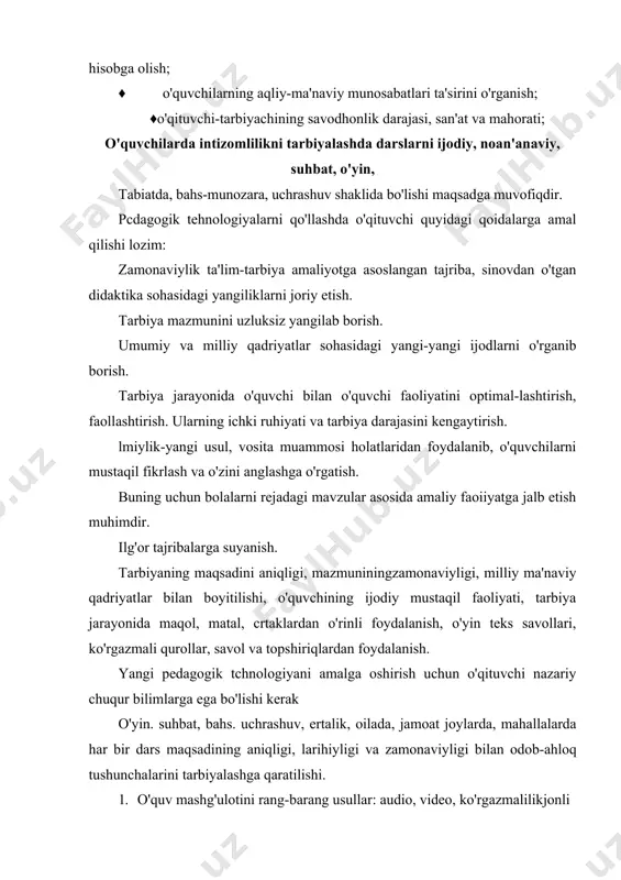 jodiy dars. 2. ycrtalik darsi. 3. balis. 4. suhbat. 5. siyohat darslari. 6. uchrashuvli dars. o'quvchilami mustaqil fikrlashga odatlantirish maqsadida kino, televidenie, ma'naviy o'yinlar, mushoiralarqo'llanilishi mumkin. kishilik jamiyatining har birsohasi uyoki ijtimoiy-siyosiy masalalarni lial qilishda insondan mahorat talab etish in i halq og'zaki ijodiyotida, yozma yodgorliklarida, afsona, doston, ertak, hissa, hikoyat, rivoyatlarda hamda hurfikrli, dono, ma"rifatparvar, mutafakkirlarimizning asarlarida atroflicha talqin etilgan. shu asarlardan o'quvchilami ma'naviy-ahloqiy jihatdan tarbiyalashda bu asarlardan keng foydalanish mumkin. наг bir tarbiyachining dunyoqarashi, tarbiyasi odobligi, uning muomalasida namoyon bo'ladi. guruh rahbarining oila va jamoatchilik bilan olib boradigan ishlari har bir inson farzand ko'rish va uni voyaga yetib borishini to'rt ko'zlab, kuzatayotganidan allohga hamdu sanolar aytib, u buyuk ne'matni qadriga yeta bilishi lozim. bu ne'mat bolaning o'quv yurliga birinchi qadamidir. g'ulomiddin akbarzoda «llm demak jon. 11m demak madaniyat «dini odobiga sabib» demak, deb yozgan edi. bas, shunday ekan ota-ona o'quvchining ilm dargohidan ko'p bilim va tarbiyaga ega bo'lishi …