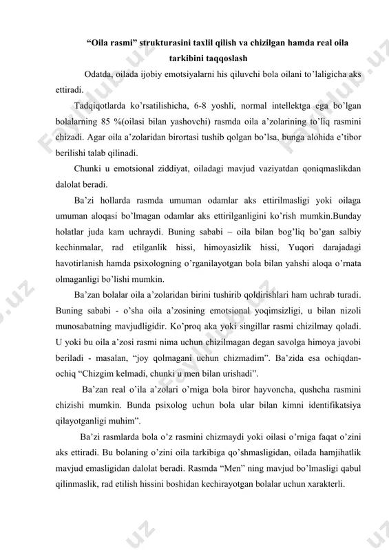 terli. oila tarkibining kattalashtirilishi ham bizga ba’zi ma’lumotlar berishi mumkin. odatda bu psixologik ehtiyojlarning qondirilmaganligi bilan bog’liq. oilada yolg’iz farzand bo’lsa, affiliyatsiya ehtiyojlari qondirilmasa, qarindosh yoki qo’shni bolalar yoki ba’zida kuchukcha, mushukcha rasmini aks ettirishi mumkin. oila a’zolarining joylashishi rasmda oila a’zolarining joylashishi oiladagi o’zaro munosabatlarning psixologik xususiyatlaridan darak berishi mumkin. oilaning jipsligi, oila a’zolari bir-birlari bilan qo’l ushlashib turishi, umumfaoliyat bilan birlashuvi oilaning normal psixologik muxiti ko’rsatkichi hisoblanadi. bunga qarama-qarshi xarakteristikali rasmlar emotsional aloqaning past darajaligidan dalolat beradi. oilaning bir qismi bir guruhda chizilgan, bitta yoki bir necha shaxs alohida tasvirlangan rasmlar psixologik jihatdan qiziqarlidir. agar bola o’zini alohida ajratib qo’ysa, bu unda ajralib qolganlik hissi mavjudligini bildiradi. agar oila a’zolaridan birortasi alohida qilib chizilsa, bolaning unga nisbatan salbiy munosabati, undan bolaga kelayotgan xavf haqida taxmin qilish mumkin. rasmda oila a’zolarini guruhlarga birlashtirish oilaning psixologik mikrostrukturasini aniqlash imkonini beradi. chizilgan figuralar xususiyatlari taxlili oila a’zolarining grafik tasvir xususiyatlari bolaning …