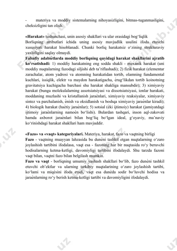 nchadir. bu dunѐda «umuman odam» bo‘lmasdan, ayrim odamlar uchrashiga o‘xshash fikrdir. materiya to‘g‘risidagi falsafiy ta’limotning asosiy tomonlari quyidagilardan iboratdir: - materiya kategoriyasining universalligini, yalpi umumiyligini tan olish; - materiya kategoriyasining falsafiy abstraksiya ekanligini tan olish; - materiya va moddiy sistemalarning ob’ektivligini tan olish; - materiyaning rivojlanishini va moddiy sistemalarning evolyutsiyasini tan olish; - materiya va moddiy sistemalarning nihoyasizligini, bitmas-tuganmasligini, cheksizligini tan olish. «harakat» tushunchasi, unin asosiy shakllari va ular orasidagi bog‘liqlik borliqning atributlari ichida uning asosiy mavjudlik usulini ifoda etuvchi xususiyati harakat hisoblanadi. chunki borliq harakatsiz o‘zining strukturaviy yaxlitligini saqlay olmaydi. falsafiy adabiѐtlarda moddiy borliqning quyidagi harakat shakllarini ajratib ko‘rsatishadi: 1) moddiy harakatning eng sodda shakli - mexanik harakat (uni moddiy nuqtalarning fazodagi siljishi deb ta’riflashadi); 2) fizik harakat (elementar zarachalar, atom yadrosi va atomning harakatidan tortib, olamning fundamental kuchlari, issiqlik, elektr va maydon harakatigacha, ѐrug‘likdan tortib koinotning gravitatsiya kuchigacha barchasi shu harakat shakliga mansubdir); 3) ximiyaviy harakat (bunga molekulalarning …