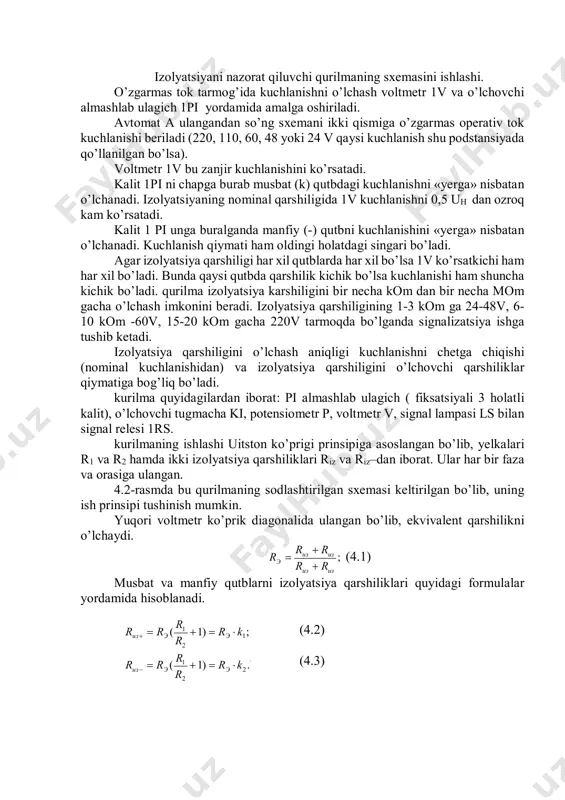 ir necha mom gacha o’lchash imkonini beradi. izolyatsiya qarshiligining 1-3 kom ga 24-48v, 6- 10 kom -60v, 15-20 kom gacha 220v tarmoqda bo’lganda signalizatsiya ishga tushib ketadi. izolyatsiya qarshiligini o’lchash aniqligi kuchlanishni chetga chiqishi (nominal kuchlanishidan) va izolyatsiya qarshiligini o’lchovchi qarshiliklar qiymatiga bog’liq bo’ladi. kurilma quyidagilardan iborat: pi almashlab ulagich ( fiksatsiyali 3 holatli kalit), o’lchovchi tugmacha ki, potensiometr p, voltmetr v, signal lampasi ls bilan signal relesi 1rs. kurilmaning ishlashi uitston ko’prigi prinsipiga asoslangan bo’lib, yelkalari r1 va r2 hamda ikki izolyatsiya qarshiliklari riz va riz–dan iborat. ular har bir faza va orasiga ulangan. 4.2-rasmda bu qurilmaning sodlashtirilgan sxemasi keltirilgan bo’lib, uning ish prinsipi tushinish mumkin. yuqori voltmetr ko’prik diagonalida ulangan bo’lib, ekvivalent qarshilikni o’lchaydi. ; изиз изиз э rr rrr    (4.1) musbat va manfiy qutblarni izolyatsiya qarshiliklari quyidagi formulalar yordamida hisoblanadi. (4.2) (4.3) . 2 2 1 1 2 1 .)1( ;)1( kr r rrr …