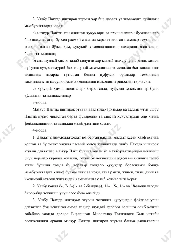 нлиги талаб этган бўлиши ҳамда бу чоралар халқаро ҳуқуқлар борасидаги бошқа мажбуриятларга хилоф бўлмаслиги ва ирқи, тана ранги, жинси, тили, дини ва ижтимоий аҳволи жиҳатидан камситишга олиб келмаслиги керак. 2. ушбу қоида 6-, 7- 8-(1- ва 2-бандлар), 11-, 15-, 16- ва 18-моддалардан бирор-бир чекиниш учун асос бўла олмайди. 3. ушбу пактда иштирок этувчи чекиниш ҳуқуқидан фойдаланувчи давлатлар ўзи чекинган аҳвол ҳақида шундай қарорга келишга олиб келган сабаблар ҳақида дарҳол бирлашган миллатлар ташкилоти бош котиби воситачилиги орқали мазкур пактда иштирок этувчи бошқа давлатларни хабардор қилиши керак. шунингдек, ўша воситачи орқали бундай чекиниш вақти қачон тўхтатилиши тў\рисида ҳам хабар берилиши керак. 5-модда 1. мазкур пактдаги ҳеч бир нарса бирор-бир давлат, бирор-бир гуруҳ ёки бирор-бир шахс ушбу пактда тан олинган, ҳар қандай ҳуқуқ ва эркинликларни йўқотишга қаратилган ёки уларни мазкур пактда назарда тутилганидан кўра кўпpoқ чеклашга қаратилган бирорта фаолият билан шу\уллланиш ёки шундай мазмунда ҳаракат содир этиш ҳуқуқи бор деб талқин қилиниши мумкин …