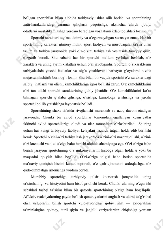 etadigan jarayondir. chunki bir avlod sportchilar tomonidan egallangan xususiyatlar ikkinchi avlod sportchilariga o`tadi va ular tomonidan o`zlashtiriladi. shuning uchun har kungi tarbiyaviy faoliyat kelajakni nazarda tutgan holda olib borilishi kerak. sportchi o`zini-o`zi tarbiyalash jarayonida o`zini-o`zi nazorat qilishi, o`zini-o`zi kuzatishi va o`zi-o`ziga baho berishi alohida ahamiyatga ega. o`zi-o`ziga baho berish jarayoni sportchining o`z imkoniyatlarini hisobga olgan holda u yoki bu maqsadni qo`yish bilan bog`liq. o`zi-o`ziga to`g`ri baho berish sportchida ma’naviy qoniqish hissini kamol toptiradi, o`z qadr-qimmatini ardoqlashga, o`z qadr-qimmatiga ishonishga yordam beradi. murabbiy sportchiga tarbiyaviy ta’sir ko`rsatish jarayonida uning ta’sirchanligi va hissiyotini ham hisobga olishi kerak. chunki ularning o`zgarishi sabablari tashqi ta’sirlar bilan bir qatorda sportchining o`ziga ham bog`liqdir. affektiv reaksiyalarning paydo bo`lish qonuniyatlarini anglash va ularni to`g`ri hal etish uslublarini bilish sportchi xulq-atvoridagi ijobiy jihat — axloqiylikni ta’minlabgina qolmay, turli qiyin va janjalli vaziyatlardan chiqishiga yordam beradi. shuningdek, bunday bilimlarga egalik sportchiga o`z ruhiy salomatligini saqlab qolishga ham imkon beradi. …
