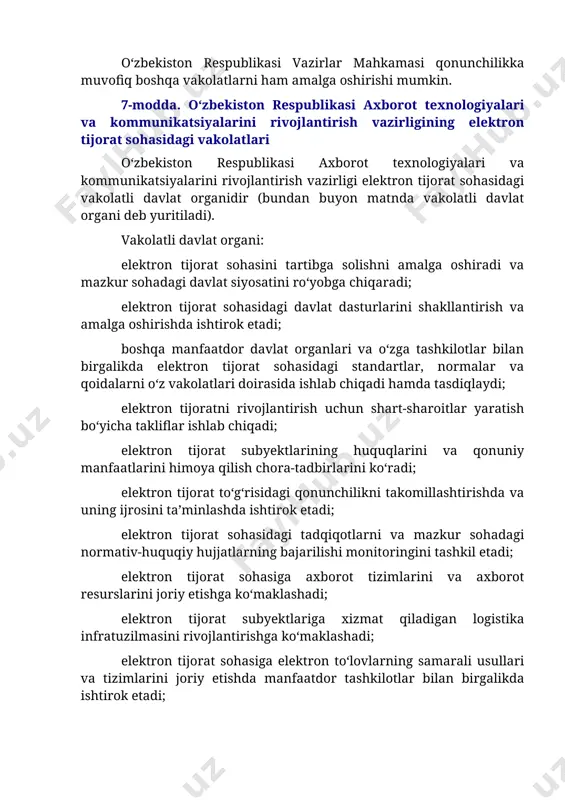 lashda ishtirok etadi; elektron tijorat sohasidagi tadqiqotlarni va mazkur sohadagi normativ-huquqiy hujjatlarning bajarilishi monitoringini tashkil etadi; elektron tijorat sohasiga axborot tizimlarini va axborot resurslarini joriy etishga ko‘maklashadi; elektron tijorat subyektlariga xizmat qiladigan logistika infratuzilmasini rivojlantirishga ko‘maklashadi; elektron tijorat sohasiga elektron to‘lovlarning samarali usullari va tizimlarini joriy etishda manfaatdor tashkilotlar bilan birgalikda ishtirok etadi; aholi va tadbirkorlik subyektlari o‘rtasida elektron tijoratni targ‘ib qilishni hamda ommalashtirishni tashkil etadi. vakolatli davlat organi qonunchilikka muvofiq boshqa vakolatlarni ham amalga oshirishi mumkin. 3-bob. elektron tijorat subyektlari 8-modda. elektron tijorat ishtirokchilari elektron tijoratda tovarlarni sotuvchi, xizmatlarni yetkazib beruvchi yoki ishlarni bajaruvchi sifatida ishtirok etuvchi yuridik yoki jismoniy shaxslar (bundan buyon matnda sotuvchi deb yuritiladi), shuningdek elektron tijoratda tovarlarning (ishlarning, xizmatlarning) xaridori, iste’molchisi sifatida ishtirok etuvchi yuridik yoki jismoniy shaxslar (bundan buyon matnda xaridor deb yuritiladi) elektron tijorat ishtirokchilaridir. elektron tijorat sohasidagi sotuvchilar quyidagilardan iborat: elektron savdo maydonchasida tovarlarni (ishlarni, xizmatlarni) chakana va (yoki) ulgurji sotish bo‘yicha …