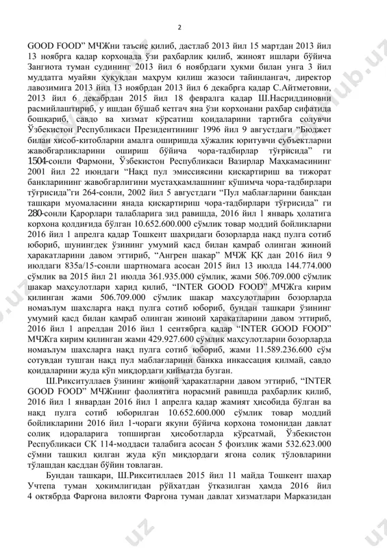 и 3-қисми ва 243-моддаси айбланган. суд судланувчи ва гувоҳларнинг кўрсатувларини тинглаб, жиноят иши ҳужжатларини ўрганиб чиқиб ҳамда ишда мавжуд бўлган далилларга баҳо бериб, қуйидагиларни аниқлади: ш.рикситуллаев 2013 йил 15 мартда зангиота тумани ҳокимияти ҳузуридаги “тадбиркорлик субъектларини рўйхатдан ўтказиш инспекцияси” да 4292-сонли реестр тартиб рақами билан давлат рўйхатидан ўтган “inter 2 good food” мчжни таъсис қилиб, дастлаб 2013 йил 15 мартдан 2013 йил 13 ноябрга қадар корхонада ўзи раҳбарлик қилиб, жиноят ишлари бўйича зангиота туман судининг 2013 йил 6 ноябрдаги ҳукми билан унга 3 йил муддатга муайян ҳуқуқдан маҳрум қилиш жазоси тайинлангач, директор лавозимига 2013 йил 13 ноябрдан 2013 йил 6 декабрга қадар с.айтметовни, 2013 йил 6 декабрдан 2015 йил 18 февралга қадар ш.насриддиновни расмийлаштириб, у ишдан бўшаб кетгач яна ўзи корхонани раҳбар сифатида бошқариб, савдо ва хизмат кўрсатиш қоидаларини тартибга солувчи ўзбекистон республикаси президентининг 1996 йил 9 августдаги “бюджет билан хисоб-китобларни амалга оширишда хўжалик юритувчи субъектларни жавобгарликларини ошириш бўйича чора-тадбирлар …