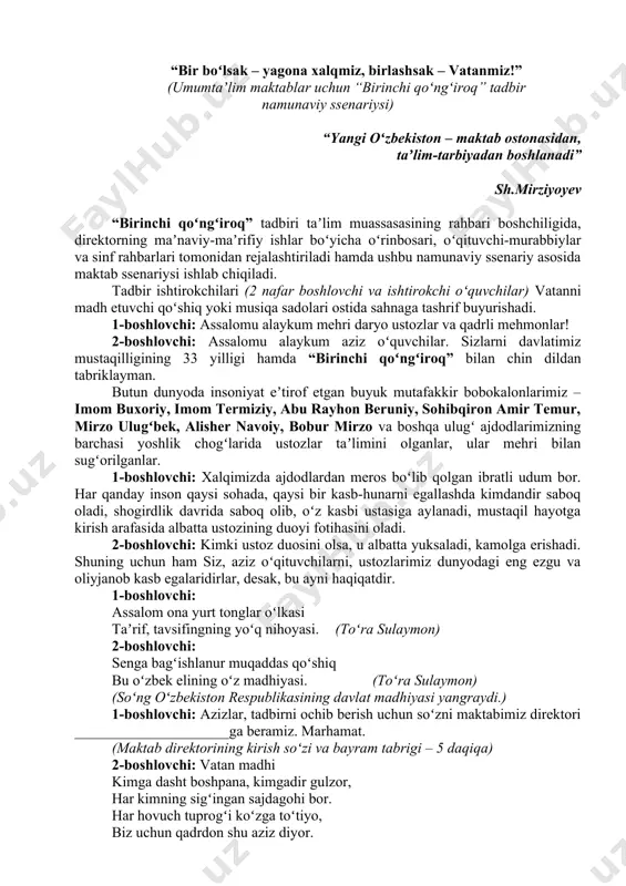 lishlarga qaratish; - maktab hududidagi maydon mustaqillik bayrami kayfiyatida shodiyona tarzda “birinchi qoʻngʻiroq” va mustaqillikning oʻttiz uch yilligiga bagʻishlangan “bir boʻlsak – yagona xalqmiz, birlashsak – vatanmiz!” shioriga monand tarzda bezatish; (bunda maktab imkoniyatidan kelib chiqqan holda sahna va uning atrofini bayramona bezaklar bilan jihozlanishi tavsiya etiladi) - bayram tadbirlarini maktab hovlisi, bogʻi yoki boshqa soya-salqin ochiq maydonlarda oʻtkazish, maktab hududini talab darajasida jihozlash, bayram tadbiri jarayonida sanitariya-gigiyena va tozalik talablariga qatʼiy amal qilingan holda tadbirni yongʻin va texnika xavfsizligiga rioya qilgan holda tashkil etish; - tadbir oʻtkaziladigan joyni talab darajasida jihozlash, gigiyena va tozalik talablariga muvofiq sharoitlar yaratish, oʻquvchilar xavfsizligini taʼminlash; - tadbirda joylardagi oʻzini-oʻzi boshqarish organlari, ota-onalar va huquqni muhofaza qilish idoralari vakillarini taklif etish va ular bilan hamkorlikda tashkil etish; - maktab rahbariyati tomonidan tadbir ishtirokchilariga mustaqilligimizning oʻttiz uch yillik bayrami hamda “birinchi qoʻngʻiroq” tadbiri bilan tabriklash jarayonida yurtimizda soʻnggi yillarda erishilgan yutuqlar, amalga oshirilgan keng koʻlamli …