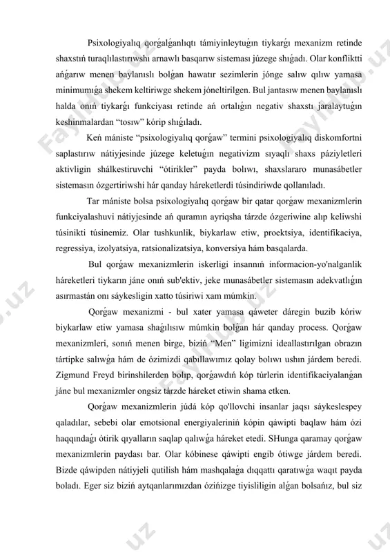 tirik qıyalların saqlap qalıwǵa háreket etedi. shunga qaramay qorǵaw mexanizmlerin paydası bar. olar kóbinese qáwipti engib ótiwge járdem beredi. bizde qáwipden nátiyjeli qutilish hám mashqalaǵa dıqqattı qaratıwǵa waqıt payda boladı. eger siz biziń aytqanlarımızdan ózińizge tiyisliligin alǵan bolsańız, bul siz ózińizdi tek ǵana qorǵaw qilaverasiz degeni emes. aldın aytıp ótkenimizdek hámme de qorǵaw mexanizmlerin qollap turadı. qorǵaw mexanizmleriniń eki tiykarǵı xarakteristikaları ámeldegi: 1. reallıqtı biykarlaw etiw yamasa buzıw. 2. ongsiz dárejedegi iskerlik. kóbinese adamlar qorǵaw mexanizmlerin bir túrin emes, bálki olardı kompleks tárzde qóllawdı maqul kórediler. bunnan tısqarı kópshilik insanlarda bir mexanizmlerdi basqasınan ábzal kóriw beyimliginde, yaǵnıy tap olardıń qollanılıwı ádet kórinisine aynalǵan sıyaqlı tuyuladi. psixologiyalıq qorǵaw mexanizmlerin túrleri. 1. qısıp shıǵarıw - berjaqimsiz pikir, qálew yamasa sezimlerdi ongsiz, eriksiz túrde shıǵarıp taslaw procesi. z. freyd motivatsion unıtıw arqalı qorǵaw mexanizmin tolıq ańlatpalap bergen. ol simptomlardı qáliplesiwinde zárúrli rol' oynaydı. bul mexanizmdi iskerligi qáweterlikti kemeytiw processinde etarli bolmaǵanda xamda siqib …