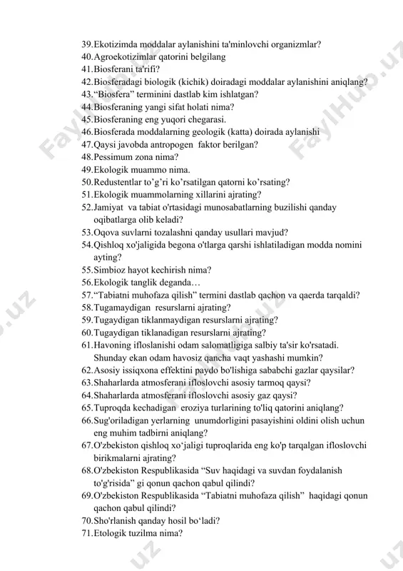 0. agroekotizimlar qatorini belgilang 41. biosferani ta'rifi? 42. biosferadagi biologik (kichik) doiradagi moddalar aylanishini aniqlang? 43. “biosfera” terminini dastlab kim ishlatgan? 44. biosferaning yangi sifat holati nima? 45. biosferaning eng yuqori chegarasi. 46. biosferada moddalarning geologik (katta) doirada aylanishi 47. qaysi javobda antropogen faktor berilgan? 48. pessimum zona nima? 49. ekologik muammo nima. 50. redustentlar to’g’ri ko’rsatilgan qatorni ko’rsating? 51. ekologik muammolarning xillarini ajrating? 52. jamiyat va tabiat o'rtasidagi munosabatlarning buzilishi qanday oqibatlarga olib keladi? 53. oqova suvlarni tozalashni qanday usullari mavjud? 54. qishloq xo'jaligida begona o'tlarga qarshi ishlatiladigan modda nomini ayting? 55. simbioz hayot kechirish nima? 56. ekologik tanglik deganda… 57. “tabiatni muhofaza qilish” termini dastlab qachon va qaerda tarqaldi? 58. tugamaydigan resurslarni ajrating? 59. tugaydigan tiklanmaydigan resurslarni ajrating? 60. tugaydigan tiklanadigan resurslarni ajrating? 61. havoning ifloslanishi odam salomatligiga salbiy ta'sir ko'rsatadi. shunday ekan odam havosiz qancha vaqt yashashi mumkin? 62. asosiy issiqxona effektini paydo bo'lishiga sababchi gazlar qaysilar? …