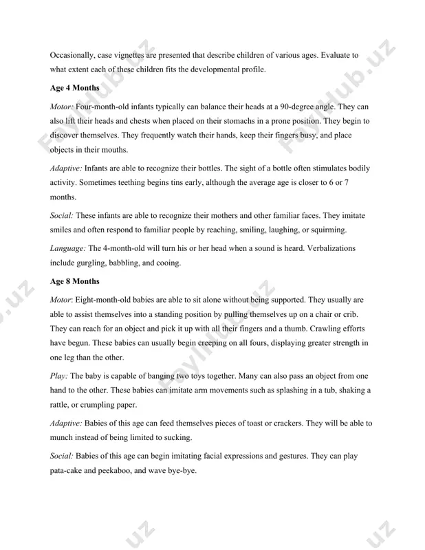 t categories. they include motor or physical behavior, play activities, adaptive behavior that involves taking care of self, social responses, and language development. all five topics are addressed together at each developmental age level in order to provide a more complete assessment profile. occasionally, case vignettes are presented that describe children of various ages. evaluate to what extent each of these children fits the developmental profile. age 4 months motor: four-month-old infants typically can balance their heads at a 90-degree angle. they can also lift their heads and chests when placed on their stomachs in a prone position. they begin to discover themselves. they frequently watch their hands, keep their fingers busy, and place objects in their mouths. adaptive: infants are able to recognize their bottles. the sight of a bottle often stimulates bodily activity. sometimes teething begins tins early, although the average age is closer to 6 or 7 …