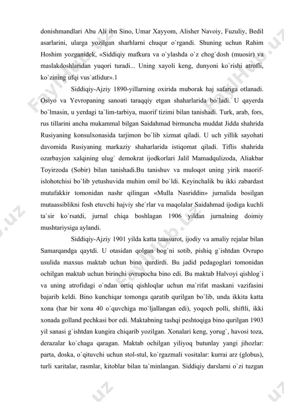 lug` donishmandlari abu ali ibn sino, umar xayyom, alisher navoiy, fuzuliy, bedil asarlarini, ularga yozilgan sharhlarni chuqur o`rgandi. shuning uchun rahim hoshim yozganidek, «siddiqiy mafkura va o`ylashda o`z chog`dosh (muosir) va maslakdoshlaridan yuqori turadi... uning xayoli keng, dunyoni ko`rishi atrofli, ko`zining ufqi vus`atlidur».1 siddiqiy-ajziy 1890-yillarning oxirida muborak haj safariga otlanadi. osiyo va yevropaning sanoati taraqqiy etgan shaharlarida bo`ladi. u qayerda bo`lmasin, u yerdagi ta`lim-tarbiya, maorif tizimi bilan tanishadi. turk, arab, fors, rus tillarini ancha mukammal bilgan saidahmad birmuncha muddat jidda shahrida rusiyaning konsulxonasida tarjimon bo`lib xizmat qiladi. u uch yillik sayohati davomida rusiyaning markaziy shaharlarida istiqomat qiladi. tiflis shahrida ozarbayjon xalqining ulug` demokrat ijodkorlari jalil mamadqulizoda, aliakbar toyirzoda (sobir) bilan tanishadi.bu tanishuv va muloqot uning yirik maorif-islohotchisi bo`lib yetushuvida muhim omil bo`ldi. keyinchalik bu ikki zabardast mutafakkir tomonidan nashr qilingan «mulla nasriddin» jurnalida bosilgan mutaassiblikni fosh etuvchi hajviy she`rlar va maqolalar saidahmad ijodiga kuchli ta`sir ko`rsatdi, jurnal chiqa boshlagan 1906 …