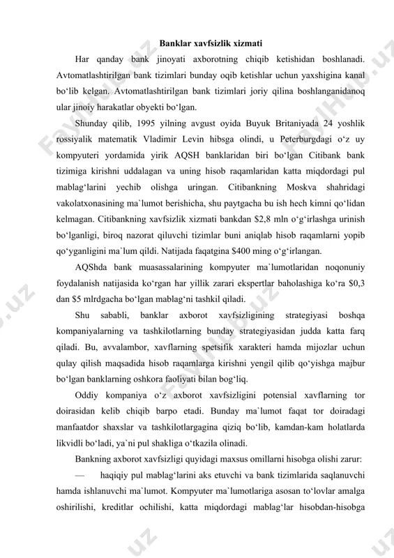 latlarda likvidli bo‘ladi, ya`ni pul shakliga o‘tkazila olinadi. bankning axborot xavfsizligi quyidagi maxsus omillarni hisobga olishi zarur: — haqiqiy pul mablag‘larini aks etuvchi va bank tizimlarida saqlanuvchi hamda ishlanuvchi ma`lumot. kompyuter ma`lumotlariga asosan to‘lovlar amalga oshirilishi, kreditlar ochilishi, katta miqdordagi mablag‘lar hisobdan-hisobga o‘tkazilishi mumkin. ushbu ma`lumotlardan noqonuniy ravishda foydalanish jiddiy zararlarga olib kelish mumkinligi barchaga ayon. bu xususiyat banklarga (masalan, ichki ma`lumoti juda kam shaxslarga qiziq bo‘lgan sanoat kompaniyalaridan farqli ravishda) tajovuz qiluvchi jinoyatchilar doirasini shiddat bilan kengaytiradi. — bank tizimlaridagi ma`lumotlar ko‘p sonli odamlar va tashkilotlar - mijozlarning manfaatlarini qamrab oladi. odatda, ushbu ma`lumotlar maxfiy bo‘ladi va bank o‘z mijozlari oldida ularning talab darajasidagi maxfiylikni ta`minlash uchun javobgar bo‘ladi. tabiiyki, mijozlar bank ularning manfaatlarini muhofazasini ta`minlay olishidan xotiri jam bo‘lishlari zarur, buni o‘z bankidan kutishga haqli, aks holatlarda bank yomon oqibatlarga olib keluvchi o‘z obro‘yini yo‘qotish xavfiga uchraydi. — bankning raqobatbardoshligi mijozning bank bilan ishlashi qanchalik qulayligi, ko‘rsatilayotgan xizmatlar …