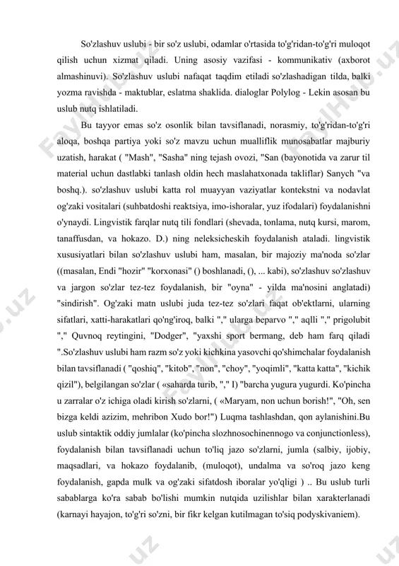 vaziyat bilan bog'liq. u erda bir cheksiz soni bo'lishi mumkin, lekin odatda nutq uslublari fani tekshiradi xos kommunikatsiya vaziyatlarni hisoblanadi - uslubi. bu besh asosiy funktsional belgilaydi so'zlashuv,: tarzini rasmiy biznes, badiiy, ilmiy, publitsistik. ularning har biri, shuningdek, tilning dizayn, bayonotlar mazmuni paydo o'z xususiyatlari bor.shunday qilib, shaxs o'rtasidagi suhbat ishlatiladigan so'z so'zlashuv uslubi, ko'pincha og'zaki qoida tariqasida, tanish bir tinch, norasmiy muhitda odamlar va. so'z maqsadi muloqot iborat. qulaylik va noaniqlik - ayniqsa, bu uslub. til nutq xususiyatlari so'z uslubi : · beg'am, so'zlar: mikroavtobus (taksi), va boshqa jig'a. · so'zlar hissiy-taxmin: kichkina qo'shimchasi tabiatini: bunny, oz oq, jonim; yoki to'liq sifat suffiksi (-evat-, -ovat-) kengroq, zangori va boshqalar · verbs mukammal shakli, za- va harakatlar boshlanishini tayinlab prefiks ega (yig'lab o'rniga yig'lay boshladi). · juda kamdan-kam umumiylik va gerunds. · interjection keng og'zaki shaklda (montgomery'dan, boom) ishlatiladi. · bir gapda so'zlarning tartibini yuqori o'zgaruvchanlik. · men standart iboralar …