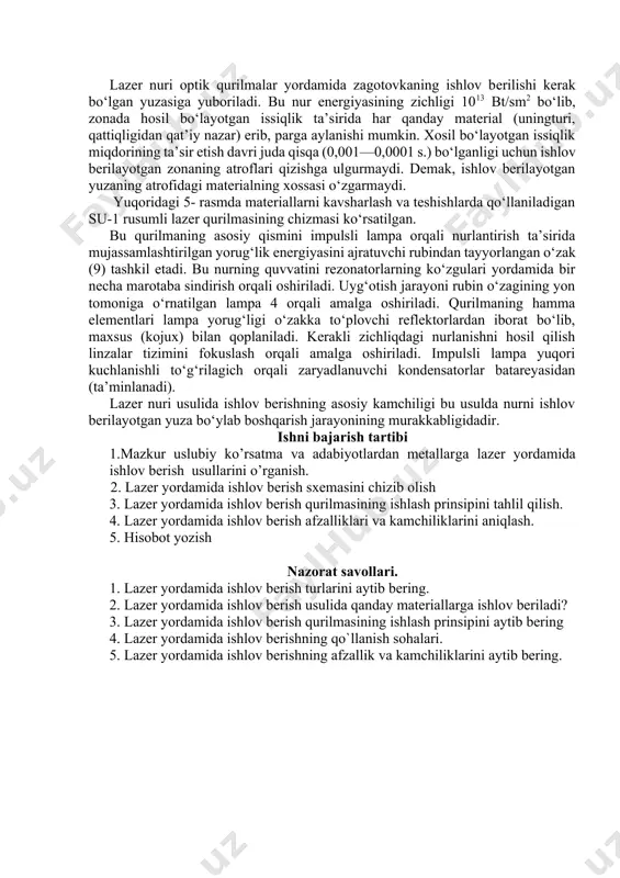u qurilmaning asosiy qismini impulsli lampa orqali nurlantirish ta’sirida mujassamlashtirilgan yorug‘lik energiyasini ajratuvchi rubindan tayyorlangan o‘zak (9) tashkil etadi. bu nurning quvvatini rezonatorlarning ko‘zgulari yordamida bir necha marotaba sindirish orqali oshiriladi. uyg‘otish jarayoni rubin o‘zagining yon tomoniga o‘rnatilgan lampa 4 orqali amalga oshiriladi. qurilmaning hamma elementlari lampa yorug‘ligi o‘zakka to‘plovchi reflektorlardan iborat bo‘lib, maxsus (kojux) bilan qoplaniladi. kerakli zichliqdagi nurlanishni hosil qilish linzalar tizimini fokuslash orqali amalga oshiriladi. impulsli lampa yuqori kuchlanishli to‘g‘rilagich orqali zaryadlanuvchi kondensatorlar batareyasidan (ta’minlanadi). lazer nuri usulida ishlov berishning asosiy kamchiligi bu usulda nurni ishlov berilayotgan yuza bo‘ylab boshqarish jarayonining murakkabligidadir. ishni bajarish tartibi 1.mazkur uslubiy ko’rsatma va adabiyotlardan metallarga lazer yordamida ishlov berish usullarini o’rganish. 2. lazer yordamida ishlov berish sxemasini chizib olish 3. lazer yordamida ishlov berish qurilmasining ishlash prinsipini tahlil qilish. 4. lazer yordamida ishlov berish afzalliklari va kamchiliklarini aniqlash. 5. hisobot yozish nazorat savollari. 1. lazer yordamida ishlov berish turlarini aytib bering. …
