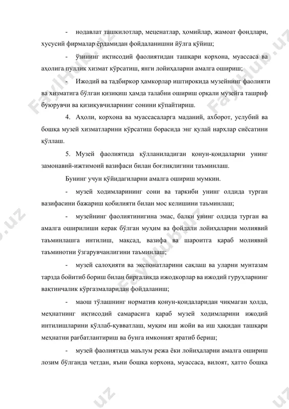 нг қулай нархлар сиёсатини қўллаш. 5. музей фаолиятида қўлланиладиган қонун-қоидаларни унинг замонавий-ижтимоий вазифаси билан боғлиқлигини таъминлаш. бунинг учун қўйидагиларни амалга ошириш мумкин. · музей ходимларининг сони ва таркиби унинг олдида турган вазифасини бажариш қобилияти билан мос келишини таъминлаш; · музейнинг фаолиятинигина эмас, балки унинг олдида турган ва амалга оширилиши керак бўлган муҳим ва фойдали лойиҳаларни молиявий таъминлашга интилиш, мақсад, вазифа ва шароитга қараб молиявий таъминотни ўзгарувчанлигини таъминлаш; · музей салоҳияти ва экспонатларини сақлаш ва уларни мунтазам тарзда бойитиб бориш билан биргаликда ижодкорлар ва ижодий гуруҳларнинг вақтинчалик кўргазмаларидан фойдаланиш; · маош тўлашнинг норматив қонун-қоидаларидан чиқмаган ҳолда, меҳнатнинг иқтисодий самарасига қараб музей ходимларини ижодий интилишларини қўллаб-қувватлаш, муқим иш жойи ва иш ҳақидан ташқари меҳнатни рағбатлантириш ва бунга имконият яратиб бериш; · музей фаолиятида маълум режа ёки лойиҳаларни амалга ошириш лозим бўлганда четдан, яъни бошқа корхона, муассаса, вилоят, ҳатто бошқа давлатдан мутахассисларни жалб қилиш ва бунинг учун музей имкониятларидан келиб чиққан ҳолда маблағ …
