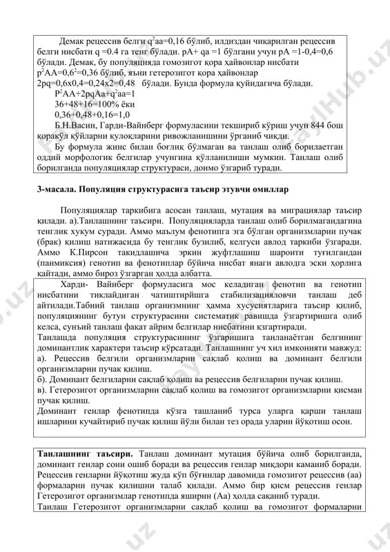 и текшириб кўриш учун 844 бош қоракўл қўйларни қулоқларини ривожланишини ўрганиб чиқди. бу формула жинс билан боғлиқ бўлмаган ва танлаш олиб борилаетган оддий морфологик белгилар учунгина қўлланилиши мумкин. танлаш олиб борилганда популяциялар структураси, доимо ўзгариб туради. 3-масала. популяция структурасига таъсир этувчи омиллар популяциялар таркибига асосан танлаш, мутация ва миграциялар таъсир қилади. а).танлашнинг таъсири. популяцияларда танлаш олиб борилмагандагина тенглик хукум суради. аммо маълум фенотипга эга бўлган организмларни пучак (брак) қилиш натижасида бу тенглик бузилиб, келгуси авлод таркиби ўзгаради. аммо к.пирсон такидлашича эркин жуфтлашиш шароити туғилгандан (панмиксия) генотип ва фенотиплар бўйича нисбат янаги авлодга эски ҳорлига қайтади, аммо бироз ўзгарган ҳолда албатта. харди- вайнберг формуласига мос келадиган фенотип ва генотип нисбатини тиклайдиган чатиштирйшга стабилизацияловчи танлаш деб айтилади.табиий танлаш организмнинг ҳамма хусусиятларига таъсир қилиб, популяциянинг бутун структурасини систематик равишда ўзгартиришга олиб келса, сунъий танлаш фақат айрим белгилар нисбатини қзгартиради. танлашда популяция структурасининг ўзгаришига танланаётган белгининг доминантлик характери таъсир кўрсатади. танлашнинг уч хил имконияти …