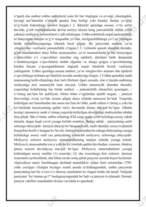 jamiyat farovonligi, rivoji yo‘lida xizmat qilgan shaxs sifatida namoyon bo‘ladi. yuqorida keltirilgan ma’lumotlardan shu narsa ma’lum bo‘ldiki, audit sohasi o‘zining u yoki bu ko‘rinishida insoniyatning qadim tarixi davomida doimo mavjud bo‘lgan. albatta hozirgi zamonaviy audit o‘zining yuqorida keltirilgan davrlardagi mohiyatidan tubdan farq qiladi. shu o‘rinda, ushbu sohaning xxi asrga qadar yetib kelishiga asosiy sabab nimada, degan haqli savol yuzaga kelishi mumkin. bunga sabab – jamiyatning audit sohasiga ehtiyojidir. jamiyat ehtiyoji bo‘lmaganda edi, audit shunday uzoq rivojlanish bosqichini bosib o‘tmagan bo‘lar edi. jamiyat tomonidan bu sohaga ehtiyojning yuzaga kelishidagi asosiy omil esa jamiyatning ishonchli moliyaviy axborotga ehtiyojidir. moliyaviy axborot moliyaviy munosabatlarning natijasi sifatida yuzaga keladi. moliyaviy munosabatlar esa u yoki bu ko‘rinishda qadim davrlardan, xususan, ibtidoiy jamoa tuzumi davridayoq mavjud bo‘lgan. moliyaviy munosabatlarni yuzaga keltiradigan asosiy omillar (1) resurslar; (2) shu resurslarga doir axborot. jamiyat resurslarni ayriboshlash, ular bilan savdo-sotiq qilish jarayoni asosida hayot kechiradi. «iqtisodiyot otasi» hisoblangan shotland mutafakkiri adam …