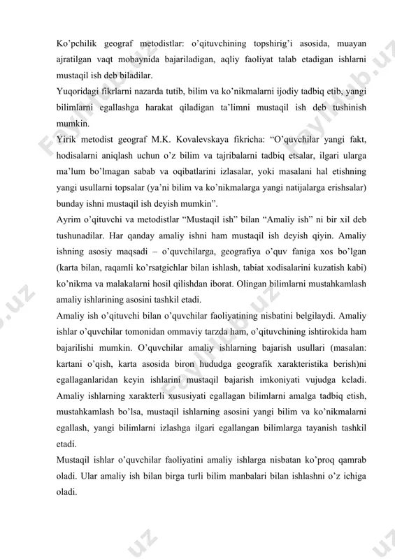 ar o’quvchilar faoliyatini amaliy ishlarga nisbatan ko’proq qamrab oladi. ular amaliy ish bilan birga turli bilim manbalari bilan ishlashni o’z ichiga oladi. mustaqil ishning asosiy maqsadi - o‘quvchilarning mustaqilligini rivojlantirish, ularning mustaqil bilim olishga, ijodiy fikrlashga tayyorlash, yani vaqtida yoshlarni hayotga tayyorlashdan iboratdir. demak, mustaqil ishni – yangi bilim va ko’nikmalarni egallash, egallangan bilim va tajribalarni takomillashtirish deyish mumkin. mustaqil ish bir necha qismlardan iborat bulib, ular bir – biri bilan o’zaro boglangan. mustaqil ishni tashkil etganda ularning bir – biri bilan aloqadorligini nazarda tutish taqazo etiladi. o’quvchilarga tayyor bilim berish amalda keng tarqalgan ta’lim tarzidir. ta’limning bunday tarzi o’quvchilarning bilish qobiliyatlarini rivojlantira olmaydi. psixologlar: “…bunday bilim keraksiz yuk bo’lib qoladi” deydilar. o’quvchi qanday bilim olayotganini, qanday bilayotganini, bilish usullarini qanday egallayotganini tushunib yetsa, uni mustaqil ta’lim olish deyish mumkin. demak, geografiya ta’limidagi mustaqil ishning didaktik vazifasi – o’quv ishlarining o’ziga xos usullarini egallash, binobarin, fanning tadqiqot metodlarini egallashni ta’minlashdan …