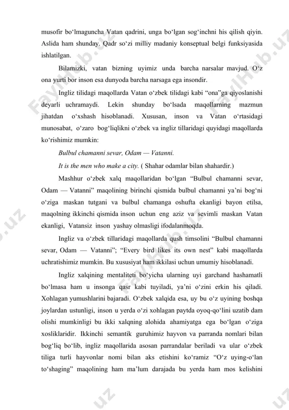iz tillaridagi quyidagi maqollarda ko‘rishimiz mumkin: bulbul chamanni sevar, odam — vatanni. it is the men who make a city. ( shahar odamlar bilan shahardir.) mashhur o‘zbek xalq maqollaridan bo‘lgan “bulbul chamanni sevar, odam — vatanni” maqolining birinchi qismida bulbul chamanni ya’ni bog‘ni o‘ziga maskan tutgani va bulbul chamanga oshufta ekanligi bayon etilsa, maqolning ikkinchi qismida inson uchun eng aziz va sevimli maskan vatan ekanligi, vatansiz inson yashay olmasligi ifodalanmoqda. ingliz va o‘zbek tillaridagi maqollarda qush timsolini “bulbul chamanni sevar, odam — vatanni”; “every bird likes its own nest” kabi maqollarda uchratishimiz mumkin. bu xususiyat ham ikkilasi uchun umumiy hisoblanadi. ingliz xalqining mentaliteti bo‘yicha ularning uyi garchand hashamatli bo‘lmasa ham u insonga qasr kabi tuyiladi, ya’ni o‘zini erkin his qiladi. xohlagan yumushlarini bajaradi. o‘zbek xalqida esa, uy bu o‘z uyining boshqa joylardan ustunligi, inson u yerda o‘zi xohlagan paytda oyoq-qo‘lini uzatib dam olishi mumkinligi bu ikki xalqning alohida ahamiyatga ega …