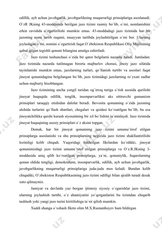 i, demokratizm, insonparvarlik, odillik, ayb uchun javobgarlik, javobgarlikning muqarrarligi prinsiplariga asoslanadi. o`zr jkning 43-moddasida berilgan jazo tizimi rasmiy bo`lib, o`rni, nomlanishini erkin ravishda o`zgartirilishi mumkin emas. 43-moddadagi jazo tizimida har bir jazoning nomi tartib raqami, muayyan tartibda joylashtirilgan o`rni bor. ularning joylashgan o`rni, nomini o`zgartirish faqat o`zbekiston respublikasi oliy majlisining qabul qilgan tegishli qonuni bilangina amalga oshiriladi. jazo tizimi tushunchasi o`zida bir qator belgilarni nazarda tutadi. jumladan: jazo tizimida nazarda tutilmagan birorta majburlov chorasi, jinoiy jazo sifatida tayinlanishi mumkin emas, jazolarning turlari, qo`llanish turtibi va asoslari faqat jinoyat qonunidagina belgilangan bo`lib, jazo tizimidagi jazolarning ro`yxati sudlar uchun majburiy hisoblangan . jazo tizimining ancha yengil turidan og`irroq turiga o`tish asosida qurilishi jinoyat huquqida odillik, tenglik, insonparvarlikni aks ettiruvchi gumanizm prinsiplari taraqqiy etishidan dalolat beradi. bevosita qonunning o`zida jazoning alohida turlarini qo`llash shartlari, chegalari va qoidasi ko`rsatilgan bo`lib, bu esa jinoyatchilikka qarshi kurash siyosatining bir xil bo`lishini ta`minlaydi. jazo tizimida jinoyat huquqining …