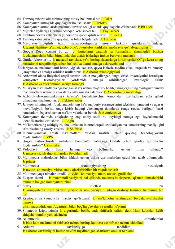 ida lokal kompyuter tarmoqlaridan j: bir nechta foydalanuvchilar o'rtasida ma'lumot almashish, barcha foydalanuvchilar uchun umumiy bo'lgan chiqariladigan qurilmalarga (printerlarga), shuningdek mahalliy ahamiyatga ega bo'lgan umumiy axborot resurslariga kirishni tashkil etadi. 41. tarmoq protokoli: j: kompyuter tarmog'idagi o'zaro aloqalar to'g'risidagi bitimlar to'plami 42. tarmoq foydalanuvchilari tomonidan umumiy foydalanish uchun mo'ljallangan fayllarni saqlash uchun quyidagilarning qaysi biri qo'llaniladi? j: fayl serveri 43. www.google.com bu j: qidiruv tizimi 44. tarmoq foydalanuvchilariga o'z resurslarini etkazib beradigan kompyuter bu: j: server 45. tarmoqning markaziy mashinasi de b ... aytiladi. j: serverga 46. kompyuter tarmog'ining umumiy geometrik xarakteristikasi: j: tarmoq topologiyasi 47. kompyuter tarmoqlarining asosiy turlari quyidagilar: j: lokal, global, mintaqaviy 48. kompyuter tarmog'i protokoli - bu... j: tarmoqdagi ma'lumotlarni uzatish va qabul qilish, aktivlashtirishni tartibga soluvchi qoidalar 49. kompyuter tarmog'ining asosiy maqsadi: j: tarmoq resurslaridan masofaviy foydalanishni tarmoq foydalanuvchilari bilan bo'lishish 50. qanday server kompyuter tarmog'idagi markaz hisoblanadi: j: tarmoqdagi boshqa kompyuterlarni bog’laydigan server 51. …