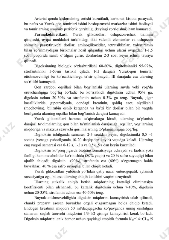 g qorinchaning cho‘zilishini va zo‘riqishini kamaytiradi, buyraklar qon aylanishini yaxshilash hisobiga siydik ajralishini ko‘paytiradi. katta qon aylanishi venoz tizimida dimlanishni yo‘qotish va gidrostatik bosimni kamaytirish hisobiga shishlarni kamaytiradi. qon qoldik hajmining kamayishi, diastola davrida yurak qorinchalarida bosimni kamaytirish hisobiga yurak toj qon tomirlarining qon bilan ta’minlanishi yaxshilaydi. katta qon aylanish tizimida qon aylanishining yaxshilanishi, kichik qon aylanishi tizimida bosimni kamaytiradi, bu o‘z navbatida o‘pka shishini oldini oladi va kamaytiradi va gaz almashinuvini yaxshilaydi. arterial qonda kislorodning ortishi kuzatiladi, karbonat kislota pasayadi, bu nafas va yurak-qon tomirlari ishini boshqaruvchi markazlar ishini faollaydi va tomirlarning umumiy periferik qarshiligi (keyingi zo‘riqishni) ham kamayadi. farmakokinetikasi. yurak glikozidlari oshqozon-ichak tizimini qitiqlashi, ovqat moddalari tarkibidagi ikki valentli elementlar va oshqozon shirasini pasaytiruvchi dorilar, aminoglikozidlar, tetratsiklinlar, xolestiramin bilan so‘rilmaydigan birikmalar hosil qilganligi uchun ularni ovqatdan 1-1,5 soat, yuqorida sanab o‘tilgan gurux dorilardan 2-3 soat keyin ichish tavsiya qilinadi. digoksinning biologik o‘zlashtirilishi 60-80%, digitoksinniki 95-97%, strofantinniki 3-5%ni tashkil …