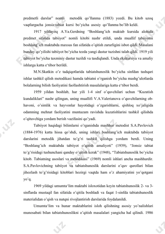 qilishga yordam berdi. uning “boshlang’ich maktabda tabiiyot o’qitish amaliyoti” (1939), “jonsiz tabiat to’g’risidagi tushunchani qanday o’qitish kerak” (1948), “tabiatshunoslik bo’yicha kitob. tabiatning asoslari va metodikasi” (1969) nomli ishlari ancha mashhurdir. s.a.pavlovichning tabiiyot va tabiatshunoslik darslarini o’quv qurollari bilan jihozlash to’g’risidagi kitoblari hozirgi vaqtda ham o’z ahamiyatini yo’qotgani yo’q. 1969 yildagi umumta‘lim maktabi isloxotidan keyin tabiatshunoslik 2- va 3-sinflarda mustaqil fan sifatida o’qitila boshladi va faqat 1-sinfda tabiatshunoslik materialidan o’qish va nutqni rivojlantirish darslarida foydalanildi. umumta‘lim va hunar maktablarini isloh qilishning asosiy yo’nalishlari munosabati bilan tabiatshunoslikni o’qitish masalalari yangicha hal qilindi. 1986 yildan e‘tiboran bolalar 6 yoshdan boshlab o’qitila boshlandi, maktabda o’qitish muddati esa 11 yilgacha ko’paytirildi. shunday qayta qurish 1-2-sinflarda “atrof olam bilan tanishtirish” nomli yangi o’quv fanini kiritish imkoniyatini berdi, u 3-4 sinflarda “tabiatshunoslik” o’quv faniga o’tadi. kursni o’rganish ikki yo’nalishda olib boriladi. birinchisi, bolalarni odamlarning ijtimoiy hayoti va mehnati bilan tanishtirishni, xulq-atvor madaniyatini tarbiyalashni nazarda tutadi. ikkinchisida, tabiat …