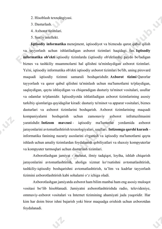 iqtisodiy tizimni samarali boshqarishdir. axborot tizimi qarorlar tayyorlash va qaror qabul qilishni ta'minlash uchun ma'lumotlarni to'playdigan, saqlaydigan, qayta ishlaydigan va chiqaradigan dasturiy ta'minot vositalari, usullar va odamlar to'plamidir. iqtisodiyotda ishlatiladigan axborot tizimlarining asosiy tarkibiy qismlariga quyidagilar kiradi: dasturiy ta'minot va apparat vositalari, biznes dasturlari va axborot tizimlarini boshqarish. axborot tizimlarining maqsadi kompaniyalarni boshqarish uchun zamonaviy axborot infratuzilmasini yaratishdir. intizom mavzusi - iqtisodiy ma'lumotlar yordamida axborot jarayonlarini avtomatlashtirish texnologiyalari, usullari. intizomga qarshi kurash - informatika fanining nazariy asoslarini o'rganish va iqtisodiy ma'lumotlarni qayta ishlash uchun amaliy tizimlardan foydalanish qobiliyatlari va shaxsiy kompyuterlar va kompyuter tarmoqlari uchun dasturlash tizimlari. axborotlashgan jamiyat - mehnat, ilmiy tadqiqot, loyiha, ishlab chiqarish jarayonlarini avtomatlashtirish, aholiga xizmat ko‘rsatishni avtomatlashtirish, tashkiliy-iqtisodiy boshqarishni avtomatlashtirish, ta’lim va kadrlar tayyorlash tizimini axborotlashtirish kabi sohalarni o‘z ichiga oladi. axborotlashgan jamiyatda axborot ham bilim manbai ham eng asosiy muloqot vositasi bo‘lib hisoblanadi. jamiyatni axborotlashtirishda radio, televideniye, ommaviy-axborot vositalari va internet tizimining ahamiyati juda …