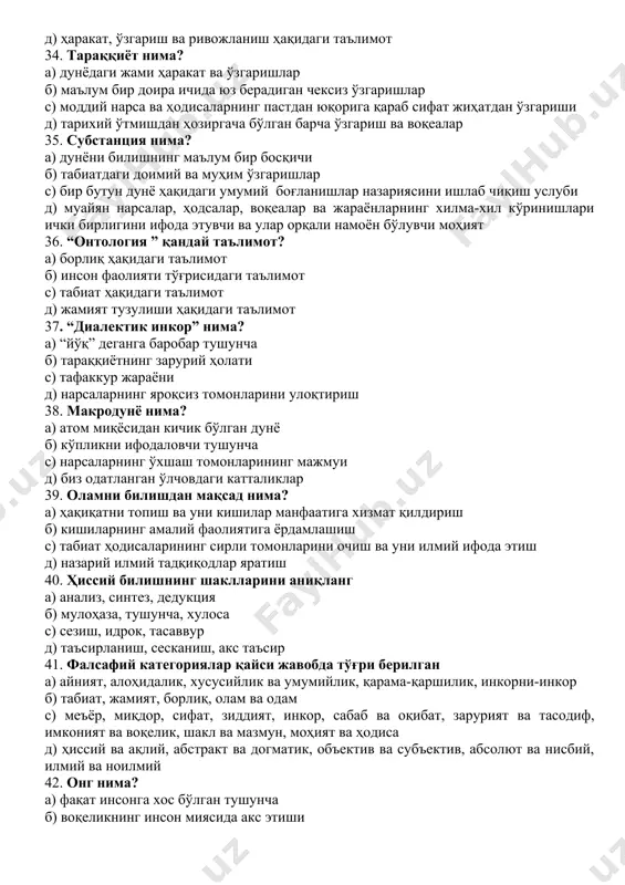 ати с) тафаккур жараёни д) нарсаларнинг яроқсиз томонларини улоқтириш 38. макродунё нима? а) атом миқёсидан кичик бўлган дунё б) кўпликни ифодаловчи тушунча с) нарсаларнинг ўхшаш томонларининг мажмуи д) биз одатланган ўлчовдаги катталиклар 39. оламни билишдан мақсад нима? а) ҳақиқатни топиш ва уни кишилар манфаатига хизмат қилдириш б) кишиларнинг амалий фаолиятига ёрдамлашиш с) табиат ҳодисаларининг сирли томонларини очиш ва уни илмий ифода этиш д) назарий илмий тадқиқодлар яратиш 40. ҳиссий билишнинг шаклларини аниқланг а) анализ, синтез, дедукция б) мулоҳаза, тушунча, хулоса с) сезиш, идрок, тасаввур д) таъсирланиш, сесканиш, акс таъсир 41. фалсафий категориялар қайси жавобда тўғри берилган а) айният, алоҳидалик, хусусийлик ва умумийлик, қарама-қаршилик, инкорни-инкор б) табиат, жамият, борлиқ, олам ва одам с) меъёр, миқдор, сифат, зиддият, инкор, сабаб ва оқибат, зарурият ва тасодиф, имконият ва воқелик, шакл ва мазмун, моҳият ва ҳодиса д) ҳиссий ва ақлий, абстракт ва догматик, объектив ва субъектив, абсолют ва нисбий, илмий ва ноилмий 42. онг …