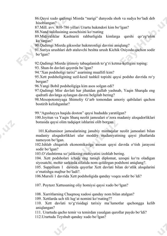 rsating 89.midiyaliklar kashtariti rahbarligida kimlarga qarshi qo‘zg‘olon ko‘targan? 90.qadimgi misrda giksoslar hukmronligi davrini aniqlang? 91.suriya urushlari deb ataluvchi beshta urush kichik osiyoda qachon sodir bo‘lgan? 92.qadimgi misrda ijtimoiy tabaqalanish to‘g‘ri ketma-ketligini toping: 93. shan-in davlati qayerda bo`lgan? 94.“xan podsholigi tarixi” asarining muallifi kim? 95.xett podsholigining uzil-kesil tashkil topishi qaysi podsho davrida ro‘y bergan? 96.yangi bobil podsholigiga kim asos solgan edi? 97.qadimgi misr davlati har jihatdan gullab yashnab, yaqin sharqda eng qudratli davlatga aylangan davrni belgilab bering? 98.mesopotomiyaga shimoliy g‘arb tomondan amoriy qabilalari qachon bostirib kelishganlar? 99.“agushayya haqida doston” qaysi hududda yaratilgan? 100.joyitun va yaqin sharq neolit jamoalari o‘zora madaniy aloqadorliklari borasida qaysi olim tadqiqot ishlarini olib borgan. 101.kaltaminor jamoalarining janubiy mintaqalar neolit jamoalari bilan madaniy aloqadorliklari ular moddiy madaniyatining qaysi jihatlarida namoyon bo‘lgan. 102.ishlab chiqarish ekonomikasiga asosan qaysi davrda o‘tish jarayoni sodir bo‘lgan? 103.o‘zlashtirma xo‘jalikning mohiyatini izohlab bering. 104. xett podsholari ichida eng taniqli diplomat, uzoqni ko‘ra oladigan siyosatchi, mohir …