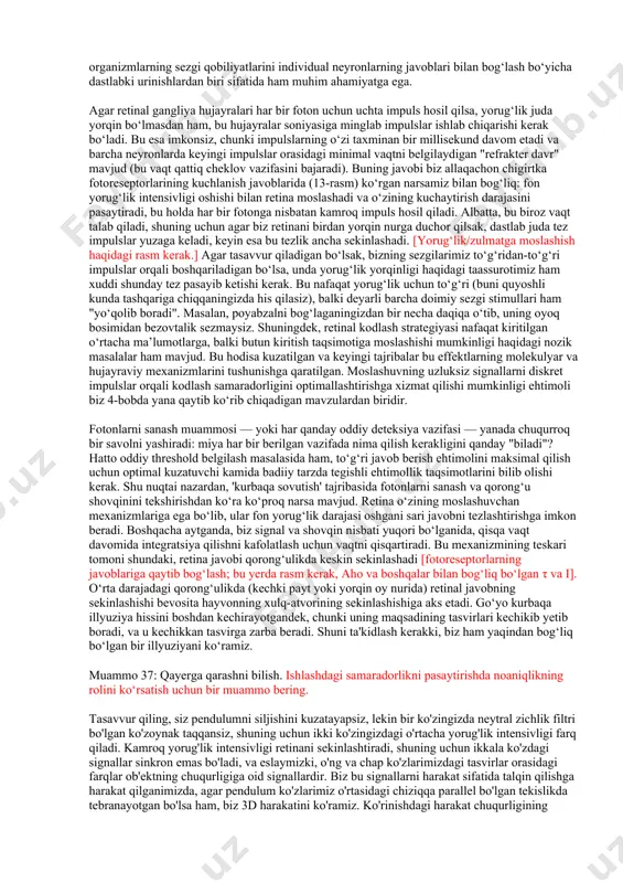 , chaqnash tomonidan keltirilgan fotonlar soni rhodopsinning issiqlik izomerizatsiyasi tomonidan yuzaga keladigan shovqinga qaraganda kamroq bo‘ladi va bu shovqin manbasi sezuvchanlik chegarasini belgilaydi. quvonarlisi shundaki, ushbu turdagi tajribalar orqali hisoblangan spontan izomerizatsiya tezligi, tayoqchali hujayralarda oldinroq muhokama qilingan bevosita o‘lchovlar bilan mos keladi. neyronlar bilan o‘tkazilgan diskriminatsiya bo‘yicha ushbu ish, butun organizmlarning sezgi qobiliyatlarini individual neyronlarning javoblari bilan bog‘lash bo‘yicha dastlabki urinishlardan biri sifatida ham muhim ahamiyatga ega. agar retinal gangliya hujayralari har bir foton uchun uchta impuls hosil qilsa, yorug‘lik juda yorqin bo‘lmasdan ham, bu hujayralar soniyasiga minglab impulslar ishlab chiqarishi kerak bo‘ladi. bu esa imkonsiz, chunki impulslarning o‘zi taxminan bir millisekund davom etadi va barcha neyronlarda keyingi impulslar orasidagi minimal vaqtni belgilaydigan "refrakter davr" mavjud (bu vaqt qattiq cheklov vazifasini bajaradi). buning javobi biz allaqachon chigirtka fotoreseptorlarining kuchlanish javoblarida (13-rasm) ko‘rgan narsamiz bilan bog‘liq: fon yorug‘lik intensivligi oshishi bilan retina moslashadi va o‘zining kuchaytirish darajasini pasaytiradi, bu holda …