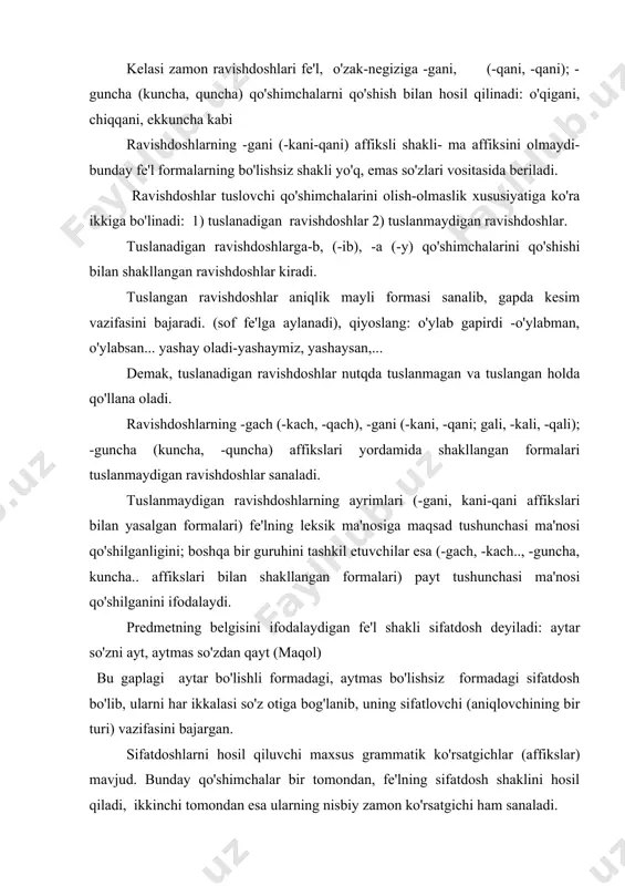 qilinadi: kulayotgan bola, yig'uvchi apparat.. kelasi zamon sifatdoshi fe'l o'zak-negiziga –r (-ar), -digan affikslarini qo'shish bilan; ba'za esa –jak (-ajak), qo'shimchalarini qo'shish bilan yasaladi: qaynar (buloq), sug'orilgan (yer). sifatdoshlarning nisbatan qadimiy shakllari –mish, -dik (o'tgan zamon); guchi (g'uchi) (hozirgi zamon); -gay (-kay-qay, -g'ay; -gusi, g'usi, -asi) (kelasi zamon) affikslarini qo'shish bilan shakllangan. sifatdoshlar nutqda tuslangan va tuslanmagan; otlashgan va otlashmagan holda qo'llana olish xususiyatiga ega. sifatdoshlar tuslanganda aniqlik maylining ma'lum bir zamoniga xos bo'lgan fe'lni hosil qiladi va ular gapda kesim vazifasini bajaradi. masalan: men chimyondan qaytayotgan edim. biz sayohatga ketadiganmiz. tilagingga albatta erishajaksan. sifatdoshlar tuslanmagan va otlashmagan holda qo'llanib, gapda aniqlovchi (sifatlovchi) vazifasini bajaradi: masalan: beshik yonida kuylayotgan onaning allasi eshitildi. bunday holda ular, to'liq turlanmaydi, ammo ular o'rni kelishiklari affiksini olishi mumkin: o'rin kelishiklari formasidagi sifatdoshlar, asosan, ergash gapning kesimi vazifasini bajaradi. masalan: jahl chiqqanda, aql ketadi. (maqol) sifatdoshlar otlashish xususiyatiga ega. ular otlashganda so'z o'zgartuvchi (turlovchi) qo'shimchalarni …