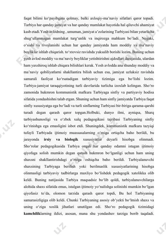 avlodning , umuman, jamiyat aʼzolarining tarbiyasi bilan yetarlicha shugʻullanmagan mamlakat turgʻunlik va inqirozga mahkum bo’ladi. negaki, oʻsishi va rivojlanishi uchun har qanday jamiyatda ham moddiy va maʼnaviy boyliklar ishlab chiqarish. toʻxtovsiz ravishda yuksalib borishi lozim. buning uchun yosh avlod moddiy va maʼnaviy boyliklar yetishtirishni ajdodlari darajasida, ulardan ham yaxshiroq ishlab chiqara bilishlari kerak. yosh avlodda ana shunday moddiy va maʼnaviy qobiliyatlarni shakllantira bilish uchun esa, jamiyat uzluksiz ravishda samarali faoliyat koʻrsatadigan tarbiyaviy tizimiga ega boʻlishi lozim. tarbiya-jamiyat taraqqiyotining turli davrlarida turlicha izoxlab kelingan. shoʻro zamonida hukmron kommunistik mafkura tarbiyaga sinfiy va partiyaviy hodisa sifatida yondashishni talab etgan. shuning uchun ham sinfiy jamiyatda tarbiya faqat sinfiy xususiyatga ega boʻladi va turli sinflarning tarbiyasi bir-biriga qarama-qarshi turadi degan qarash qaror topgan.holbuki, dunyo ilmi, ayniqsa, sharq tarbiyashunosligi va oʻzbek xalq pedagogikasi tajribasi tarbiyaning sinfiy koʻrinishga ega emasligini isbot etdi. shuningdek, kommunistik mafkura tazyiqi tufayli tarbiyada ijtimoiy muassasalarning oʻrniga ortiqcha baho berildi, bu jarayonda …