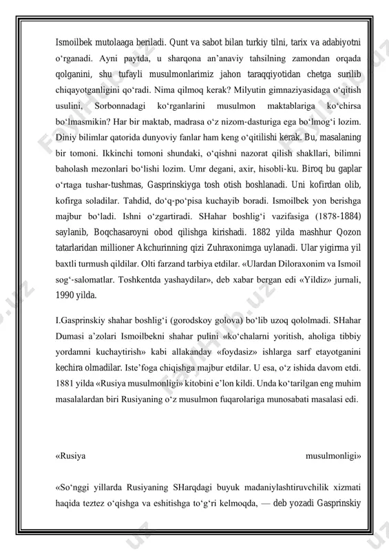 990 yilda. i.gasprinskiy shahar boshlig‘i (gorodskoy golova) bo‘lib uzoq qololmadi. shahar dumasi a’zolari ismoilbekni shahar pulini «ko‘chalarni yoritish, aholiga tibbiy yordamni kuchaytirish» kabi allakanday «foydasiz» ishlarga sarf etayotganini kechira olmadilar. iste’foga chiqishga majbur etdilar. u esa, o‘z ishida davom etdi. 1881 yilda «rusiya musulmonligi» kitobini e’lon kildi. unda ko‘tarilgan eng muhim masalalardan biri rusiyaning o‘z musulmon fuqarolariga munosabati masalasi edi. «rusiya musulmonligi» «so‘nggi yillarda rusiyaning sharqdagi buyuk madaniylashtiruvchilik xizmati haqida teztez o‘qishga va eshitishga to‘g‘ri kelmoqda, — deb yozadi gasprinskiy ushbu asarida. - xo‘sh, bu xizmat nimada namoyon bo‘lishi kerak? nahotki, uning ma’nosi qozini uezd boshlig‘iga, noibni pristavga, beklikni oblastu guberniyaga, ushrni tan solig‘i-yu yana boshqa «ber-ber»larga, ipak to‘nu beshmetni dvoryanlik yoqasiga almashtirib qo‘yishdan iborat bo‘lib, boshqa qilinadigan ish qolmagan bo‘lsa?» gasprinskiy «rusiyaning sharqdagi madaniylashtiruvchilik roli»ga mana shunday tanqidiy qaraydi va u savolga salbiy javob beradi. uni aksincha, atayin ilm- ma’rifatdan uzoqda saqlab kelayotganlikda, musulmonlarning tilini, dinini, turmush tarzini buzishda …