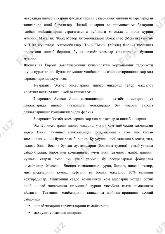 икарган барча махсулотлар акшга экспорт килинади. япония фирмалари уз махсулотларини акшга экспорт килишга, европа компания махсулотларини акшда ишлаб чикариб, шу ерда сотишга (моилдирлар) харакат киладилар. хар бир компания ишлаб чикаришни ва таъминот манбаларини жойлаштиришда танлаш имкониятига эгадирлар. булар куйидагилар: · факат сотиб олиш; · компания жойлашган давлатда ёки бошка давлатларда ишлаб чикариш; · тайёр махсулотни ишлаб чикариш ёки ташки (хорижий) бозорда сотиш. компаниялар хар доим хар хил давлатларнинг янги бозорларини эгаллашга харакат килганлар ва киладилар. фирмалар ракобат устунлигига эришиш максадида ишлаб чикариш фаолиятларини узларининг миллий чегараларидан ташкарида олиб борадилар. ишлаб чикариш ва таъминот манбаларини глобал жойлаштириш стратегиясига куйидаги мисолда аникрок куриш мумкин. масалан: форд мотор автомобиллари эрмасильо (мексика) йигиб акшга жунатади. автомобиллар “тойо котио” (мазда) япония компания проектини ишлаб бериши, бунда эхтиёт кисмлар японларники булиши мумкин. япония ва европа давлатларининг купмиллатли корхонанинг тадкикоти шуни курсатадики бунда таъминот манбаларини жойлаштиришнинг хар хил вариантлари мавжуд экан. 1-вариант: эхтиёт кисмларини ишлаб чикариш тайёр …