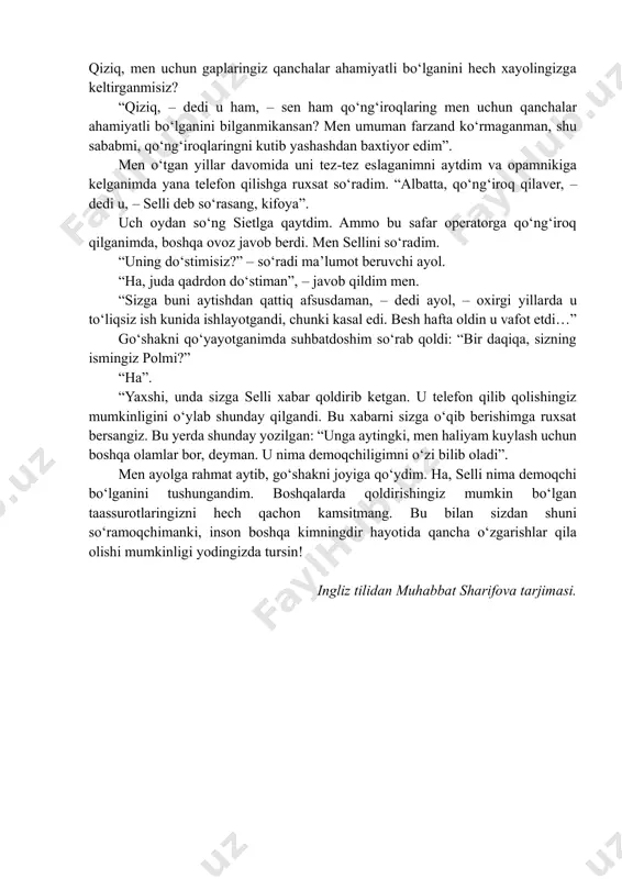 n. bir necha yil oʻtib, gʻarbdagi kollejga ketayotganimda, men uchayotgan samolyot yoʻl-yoʻlakay sietlda qoʻnib, u yerdan boshqa reysga almashadigan boʻldim. keyingi samolyotga oʻtirgunimcha bir yarim soat vaqtim bor edi. men oʻn besh daqiqacha vaqtimni ayni paytda shu shaharda yashayotgan opam bilan suhbatlashib oʻtkazdim. keyin esa nima qilayotganimni oʻylab ham oʻtirmay, ona shahrimdagi operator raqamini terdim va “maʼlumot bering, iltimos!” deya murojaat qildim. bu ne moʻjizaki, men oʻzim juda yaxshi biladigan oʻsha ayolning ingichka va tiniq ovozini eshitdim! bu suhbat haqida oʻylamagandim, ammo tilimga oʻzim ham kutmagan holda shu soʻzlar keldi: “iltimos, menga “tuzatish” soʻzi qanday talaffuz qilinishini ayta olasizmi?” goʻshakdan bir muddat ovoz eshitilmadi. keyin esa muloyim ohangdagi javob yangradi: “taxminimcha, shu vaqtgacha barmogʻing tuzalib ketgan boʻlishi kerak…” men kuldim. – shunday qilib, bu haliyam aniq siz ekanligingizni bildim! – dedim soʻng. – qiziq, men uchun gaplaringiz qanchalar ahamiyatli boʻlganini hech xayolingizga keltirganmisiz? “qiziq, – dedi u ham, – sen …