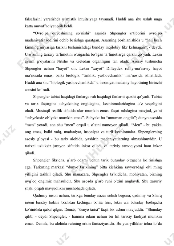 on sifatida inkor qiladi va tarixiy taraqqiyotni ham inkor qiladi. shpengler fikricha, g`arb odami uchun tarix butunlay о`zgacha kо`rinishga ega. tarixning markazi “dunyo tarixining” bitta kichkina sayyoradagi olti ming yilligini tashkil qiladi. shu manazara, shpengler ta’kidicha, mohiyatan, bizning uyg`oq ongimiz mahsulidir. shu asosda g`arb ruhi о`zini anglaydi. shu zaruriy shakl orqali mavjudlikni mushohada qiladi. qadimiy inson uchun, tarixga bunday nazar solish begona, qadimiy va sharq insoni bunday holatni boshidan kechirgan bо`lsa ham, lekin uni butunlay boshqacha kо`rinishda qabul qilgan. demak, “dunyo tarixi” faqat biz uchun mavjuddir. “shunday qilib, - deydi shpengler, - hamma odam uchun bir hil tarixiy faoliyat mumkin emas. demak, bu alohida ruhning erkin fantaziyasidir. bu yuz yilliklar ichra tо`da sifatida insoniyat oqimi, million yillar ichra sanoqsiz quyosh tizimlarining yaratilishi, nil, ganga va egey daryolari sohillaridagi allaqachon о`lib, yо`q bо`lib ketgan rivojlangan mamlakatlar tarixi - faust ruhi mahsulidir”. shpengler yozadiki: “qancha odam va madaniyat bо`lsa, shuncha dunyo mavjud. …
