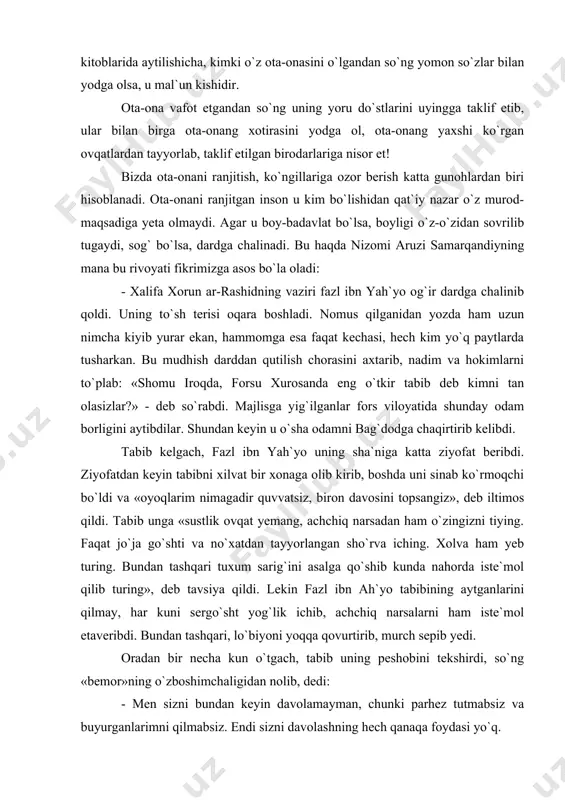 ez-tez chiqib tur. agar haftada bir marta ziyoratga chiqishni odat qilib olsang ulug` kishilar yo`lini tutgan bo`lasan. boshqalarning o`lgan ota-onalarini yomon so`zlar bilan yodga olmaginki, ular ham sening ota-onangni shunday yodga olmasinlar. xikmat kitoblarida aytilishicha, kimki o`z ota-onasini o`lgandan so`ng yomon so`zlar bilan yodga olsa, u mal`un kishidir. ota-ona vafot etgandan so`ng uning yoru do`stlarini uyingga taklif etib, ular bilan birga ota-onang xotirasini yodga ol, ota-onang yaxshi ko`rgan ovqatlardan tayyorlab, taklif etilgan birodarlariga nisor et! bizda ota-onani ranjitish, ko`ngillariga ozor berish katta gunohlardan biri hisoblanadi. ota-onani ranjitgan inson u kim bo`lishidan qat`iy nazar o`z murod-maqsadiga yeta olmaydi. agar u boy-badavlat bo`lsa, boyligi o`z-o`zidan sovrilib tugaydi, sog` bo`lsa, dardga chalinadi. bu haqda nizomi aruzi samarqandiyning mana bu rivoyati fikrimizga asos bo`la oladi: - xalifa xorun ar-rashidning vaziri fazl ibn yah`yo og`ir dardga chalinib qoldi. uning to`sh terisi oqara boshladi. nomus qilganidan yozda ham uzun nimcha kiyib yurar ekan, hammomga esa faqat …
