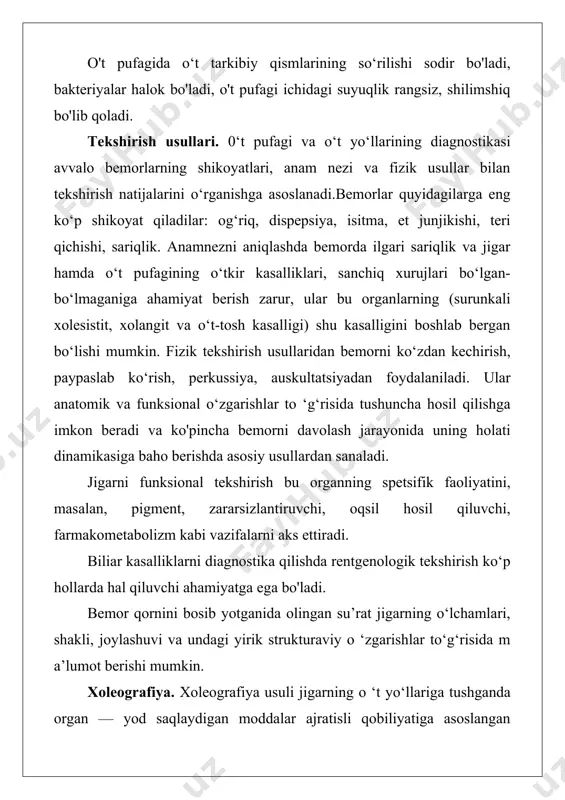‘t-tosh kasalligi) shu kasalligini boshlab bergan bo‘lishi mumkin. fizik tekshirish usullaridan bemorni ko‘zdan kechirish, paypaslab ko‘rish, perkussiya, auskultatsiyadan foydalaniladi. ular anatomik va funksional o‘zgarishlar to ‘g‘risida tushuncha hosil qilishga imkon beradi va ko'pincha bemorni davolash jarayonida uning holati dinamikasiga baho berishda asosiy usullardan sanaladi. jigarni funksional tekshirish bu organning spetsifik faoliyatini, masalan, pigment, zararsizlantiruvchi, oqsil hosil qiluvchi, farmakometabolizm kabi vazifalarni aks ettiradi. biliar kasalliklarni diagnostika qilishda rentgenologik tekshirish ko‘p hollarda hal qiluvchi ahamiyatga ega bo'ladi. bemor qornini bosib yotganida olingan su’rat jigarning o‘lchamlari, shakli, joylashuvi va undagi yirik strukturaviy o ‘zgarishlar to‘g‘risida m a’lumot berishi mumkin. xoleografiya. xoleografiya usuli jigarning o ‘t yo‘llariga tushganda organ — yod saqlaydigan moddalar ajratisli qobiliyatiga asoslangan bo‘lib, ularning rentgen kontrast tasvirini olishga imkon beradi. vena orqali xoletsistoxolangiografiya o‘t pufagining holatidan qat’i nazar, uning qisqarish funksiyasi buzilganda, pufak yo’li blokida, shuningdek, xoletsistektomiyadan keyin o‘t yo1 harming rentgen kontrast tasvirini olishga yordam beradi. teri orqali xoletsistografiya …