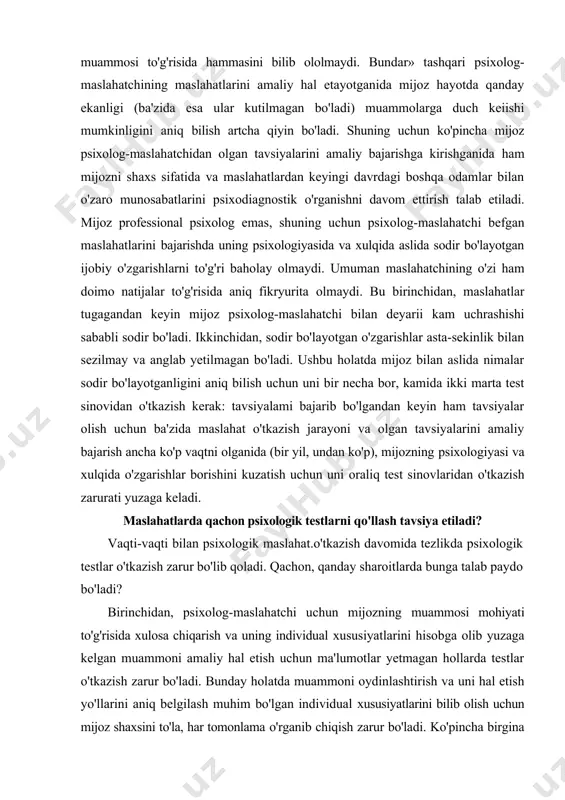 urligini yo'qotmaydi. maslahatchi-psixolog mijozni qanchaiik puxta o'rganmasin, uning muammosi diagnozini qo'yishda baribir u haqida va uning muammosi to'g'risida hammasini bilib ololmaydi. bundar» tashqari psixolog-maslahatchining maslahatlarini amaliy hal etayotganida mijoz hayotda qanday ekanligi (ba'zida esa ular kutilmagan bo'ladi) muammolarga duch keiishi mumkinligini aniq bilish artcha qiyin bo'ladi. shuning uchun ko'pincha mijoz psixolog-maslahatchidan olgan tavsiyalarini amaliy bajarishga kirishganida ham mijozni shaxs sifatida va maslahatlardan keyingi davrdagi boshqa odamlar bilan o'zaro munosabatlarini psixodiagnostik o'rganishni davom ettirish talab etiladi. mijoz professional psixolog emas, shuning uchun psixolog-maslahatchi befgan maslahatlarini bajarishda uning psixologiyasida va xulqida aslida sodir bo'layotgan ijobiy o'zgarishlarni to'g'ri baholay olmaydi. umuman maslahatchining o'zi ham doimo natijalar to'g'risida aniq fikryurita olmaydi. bu birinchidan, maslahatlar tugagandan keyin mijoz psixolog-maslahatchi bilan deyarii kam uchrashishi sababli sodir bo'ladi. ikkinchidan, sodir bo'layotgan o'zgarishlar asta-sekinlik bilan sezilmay va anglab yetilmagan bo'ladi. ushbu holatda mijoz bilan aslida nimalar sodir bo'layotganligini aniq bilish uchun uni bir necha bor, kamida ikki marta …
