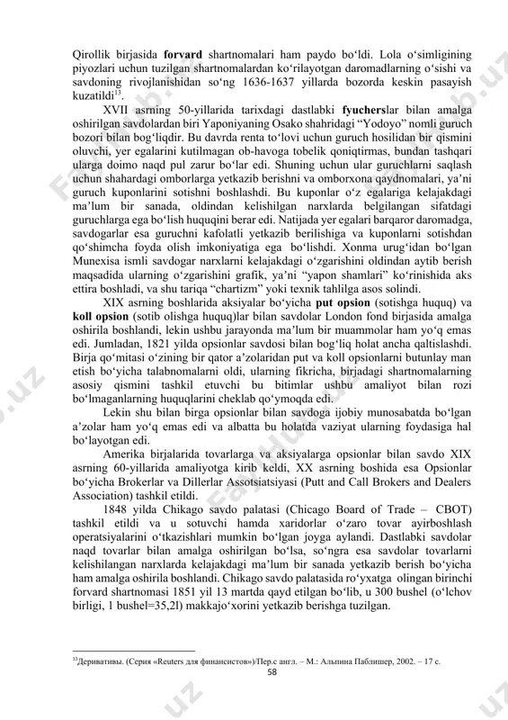 yicha opsionlar savdosi amalga oshirilishi yoʻlga qoʻyilgan edi, 30-yillarga kelib esa angliyadagi 10frederic s.mishkin, stanley g.eakins. financial markets and institutions – usa: prentice hall, pearson education, 2012. – p. 590 11буренин а. н. рынок ценных бумаг и производных финансовых инструментов:учебное пособие. – м.: 1 федеративная книготорговая компания, 1998. –166,167 с. 12webere.j. ashorthistoryofderivativemarkets.universityofwesternaustralia,2008.р.6url:http://www.uwa.edu.au/ data/ass ets/pdf_file/0003/94260/08_10_weber.pdf. qirollik birjasida forvard shartnomalari ham paydo boʻldi. lola oʻsimligining piyozlari uchun tuzilgan shartnomalardan koʻrilayotgan daromadlarning oʻsishi va savdoning rivojlanishidan soʻng 1636-1637 yillarda bozorda keskin pasayish kuzatildi13. xvii asrning 50-yillarida tarixdagi dastlabki fyucherslar bilan amalga oshirilgan savdolardan biri yaponiyaning osako shahridagi “yodoyo” nomli guruch bozori bilan bogʻliqdir. bu davrda renta toʻlovi uchun guruch hosilidan bir qismini oluvchi, yer egalarini kutilmagan ob-havoga tobelik qoniqtirmas, bundan tashqari ularga doimo naqd pul zarur boʻlar edi. shuning uchun ular guruchlarni saqlash uchun shahardagi omborlarga yetkazib berishni va omborxona qaydnomalari, yaʼni guruch kuponlarini sotishni boshlashdi. bu kuponlar oʻz egalariga kelajakdagi maʼlum bir …