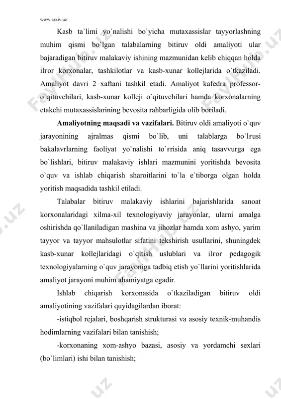 nishish; -asosiy sexlarning texnologiyaviy liniyao`lari, ular tarkibiga kiruvchi asosiy jihozlarning texnologik parametrlari, ishlash prinsiplari va konstruksiyalari bilan tanishish, o`rganilgan ma`lumotlar asosida bitiruv ishida yoritiladigan materiallarni tahlil qilish; -korxona laboratoriyasining ish faoliyati, xom-ashyo, yarim tayyor va tayyor mahsulotlarini sifat ko`rsatkiyalarini aniqlash uslublari hamda tekshiruv jarayonida qo`llaniladigan nazorat-o`lchov asboblaridan foydalanish, o`rganilgan ma`lumotlar asosida bitiruv ishida yoritiladigan materiallarni tahlil qilish; -korxona mexnatni muhofaza qilish, texnika havfsizligi, ishlab chiqarish sanitariyasi va gigienasi qoidalari hamda trof-muhitning tozaligini saqlash shartlarini bajarishga oid tadbirlarni o`rganish va bitiruv ishini yozishda foydalanish uchun materiallar to`plash; · ishlab chiqarish chiqitlari va ulardan samarali foydalanish uslublarini o`rganish va ma`lumotlar asosida bitiruv ishida yoritiladigan materiallarni tahlil qilish. kasb-xunar kollejlarida o`tkaziladigan bitiruv oldi amaliyotining vazifalari quyidagilardan iborat: -kasb-hunar kolleji tarixi, hunar yo`nalishlari o`quv rejalari, fanlar dasturlari bilan tanishish va bitiruv malakaviy ishining strukturasini ishlab chiqishda ulardan foydalanish; -kasb-xunar kollejidagi ma`naviy va ma`rifiy ishlar mazmuni, rejalari, tashkiliy strukturasini o`rganish va ulardan bitiruv malakaviy ishini …
