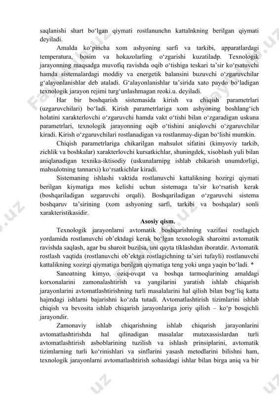 aning ishlashi vaktida rostlanuvchi kattalikning hozirgi qiymati berilgan kiymatiga mos kelishi uchun sistemaga ta’sir ko‘rsatish kerak (boshqariladigan uzgaruvchi orqali). boshqariladigan o‘zgaruvchi sistema boshqaruv ta’sirining (xom ashyoning sarfi, tarkibi va boshqalar) sonli xarakteristikasidir. asosiy qism. texnologik jarayonlarni avtomatik boshqarishning vazifasi rostlagich yordamida rostlanuvchi ob’ektdagi kerak bo‘lgan texnologik sharoitni avtomatik ravishda saqlash, agar bu sharoit buzilsa, uni qayta tiklashdan iboratdir. avtomatik rostlash vaqtida (rostlanuvchi ob’ektga rostlagichning ta’siri tufayli) rostlanuvchi kattalikning xozirgi qiymatiga berilgan qiymatiga teng yoki unga yaqin bo‘ladi. * sanoatning kimyo, oziq-ovqat va boshqa tarmoqlarining amaldagi korxonalarini zamonalashtirish va yangilarini yaratish ishlab chiqarish jarayonlarini avtomatlashtirishning turli masalalarini hal qilish bilan bog‘liq katta hajmdagi ishlarni bajarishni ko‘zda tutadi. avtomatlashtirish tizimlarini ishlab chiqish va bevosita ishlab chiqarish jarayonlariga joriy qilish – ko‘p bosqichli jarayondir. zamonaviy ishlab chiqarishning ishlab chiqarish jarayonlarini avtomatlashtirishda hal qilinadigan masalalar mutaxassislardan turli avtomatlashtirish asboblarining tuzilish va ishlash prinsiplarini, avtomatik tizimlarning turli ko‘rinishlari va sinflarini yasash metodlarini bilishni ham, texnologik …